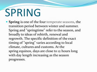 SPRING
 Spring is one of the four temperate seasons, the
 transition period between winter and summer.
 Spring and "springtime" refer to the season, and
 broadly to ideas of rebirth, renewal and
 regrowth. The specific definition of the exact
 timing of "spring" varies according to local
 climate, cultures and customs. At the
 spring equinox, days are close to 12 hours long
 with day length increasing as the season
 progresses.
 