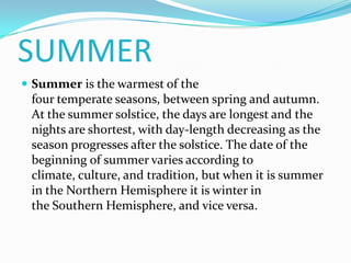SUMMER
 Summer is the warmest of the
 four temperate seasons, between spring and autumn.
 At the summer solstice, the days are longest and the
 nights are shortest, with day-length decreasing as the
 season progresses after the solstice. The date of the
 beginning of summer varies according to
 climate, culture, and tradition, but when it is summer
 in the Northern Hemisphere it is winter in
 the Southern Hemisphere, and vice versa.
 