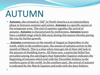 AUTUMN
 Autumn, also termed as “fall” in North America is an intermediary
    phase in between summer and winter. Autumn is a specific season in
    the temperate zone. The end of summer signifies the arrival of
    autumn. Autumn is characterized by mellowness. Autumn leaves
    have a reddish tinge which falls away during this season thereby paving
    the way for further growth.
     Autumn commences in the month of August or September in the
    north, while in the southern part, the season of autumn arrives in the
    month of March. This is a time when trees get rid of their old look in
    the process of shedding leaves. All these year, a particular belief has
    prevailed among the astrologers that September Equinox indicates the
    beginning of autumn which end with the December Solstice in the
    northern parts of the world. In the southern part, the arrival of autumn
    is indicated by the March Equinox and ends with the June Solstice.

 