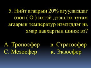 5. Нийт агаарын 20% агуулагддаг
    озон ( О ) ихтэй дээшлэх тутам
 агаарын температур нэмэгддэг нь
         ямар давхаргын шинж вэ?

А. Тропосфер      в. Стратосфер
С. Мезосфер       к. Экзосфер
 