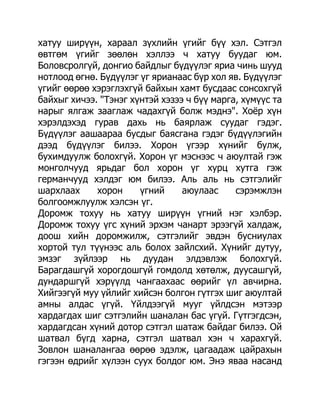 хатуу ширүүн, хараал зүхлийн үгийг бүү хэл. Сэтгэл
өвтгөм үгийг зөөлөн хэллээ ч хатуу буудаг юм.
Боловсролгүй, донгио байдлыг бүдүүлэг яриа чинь шууд
нотлоод өгнө. Бүдүүлэг үг ярианаас бүр хол яв. Бүдүүлэг
үгийг өөрөө хэрэглэхгүй байхын хамт бусдаас сонсохгүй
байхыг хичээ. "Тэнэг хүнтэй хэзээ ч бүү марга, хүмүүс та
нарыг ялгаж зааглаж чадахгүй болж мэднэ". Хоѐр хүн
хэрэлдэхэд гурав дахь нь баярлаж суудаг гэдэг.
Бүдүүлэг аашаараа бусдыг баясгана гэдэг бүдүүлэгийн
дээд бүдүүлэг билээ. Хорон үгээр хүнийг булж,
бухимдуулж болохгүй. Хорон үг мэснээс ч аюултай гэж
монголчууд ярьдаг бол хорон үг хурц хутга гэж
германчууд хэлдэг юм билээ. Аль аль нь сэтгэлийг
шархлаах     хорон     үгний     аюулаас     сэрэмжлэн
болгоомжлуулж хэлсэн үг.
Доромж тохуу нь хатуу ширүүн үгний нэг хэлбэр.
Доромж тохуу үгс хүний эрхэм чанарт эрээгүй халдаж,
доош хийн доромжилж, сэтгэлийг эвдэн бусниулах
хортой тул түүнээс аль болох зайлсхий. Хүнийг дутуу,
эмзэг зүйлээр нь дуудан элдэвлэж болохгүй.
Барагдашгүй хорогдошгүй гомдолд хөтөлж, дуусашгүй,
дундаршгүй хэрүүлд чангаахаас өөрийг үл авчирна.
Хийгээгүй муу үйлийг хийсэн болгон гүтгэх шиг аюултай
амны алдас үгүй. Үйлдээгүй мууг үйлдсэн мэтээр
хардагдах шиг сэтгэлийн шаналан бас үгүй. Гүтгэгдсэн,
хардагдсан хүний дотор сэтгэл шатаж байдаг билээ. Ой
шатвал бүгд харна, сэтгэл шатвал хэн ч харахгүй.
Зовлон шаналангаа өөрөө эдэлж, цагаадаж цайрахын
гэгээн өдрийг хүлээн суух болдог юм. Энэ яваа насанд
 