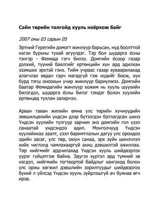 Сайн төрийн толгойд хууль ноѐрхож байг

2007 оны 03 сарын 05
Эртний Герегийн домогт жинлүүр барьсан, нүд боолттой
нэгэн бурхны тухай өгүүлдэг. Тэр бол шударга ѐсны
тэнгэр - Фемида гэгч билээ. Домгийн ѐсоор газар
дэлхий, түүний баялгийг ертөнцийн хүн ард адилхан
эзэмших эрхтэй гэнэ. Тийм учраас газар хуваарилахад
алагчлах явдал гарч магадгүй гэж нүдийг боож, хүн
бүрд тэгш оноохын учир жинлүүр бариулжээ. Домгийн
баатар Фемидагийн жинлүүр хожим нь хууль шүүхийн
билэгдэл, шударга ѐсны билэг тэмдэг болон хуулийн
ертөнцөд тухлан заларчээ.

Арван таван жилийн өмнө улс төрийн хүчнүүдийн
зөвшилцөлийн үндсэн дээр бүтээгдэн батлагдсан шинэ
Үндсэн хуулийн тулгуур зарчим энэ домгийн гол үзэл
санаатай үндсэндээ адил. Монголчууд Үндсэн
хуулийнхаа заалт, үзэл баримтлалын дагуу улс орондоо
эдийн засаг, улс төр, оюун санаа, эрх зүйн шинэчлэл
хийх чиглэлд чамлахааргүй ахиц дэвшилтэй ажиллаа.
Төр нийгмийг ардчилахад Үндсэн хууль шийдвэрлэх
үүрэг гүйцэтгэж байна. Эдүгээ хүртэл ард түмний эв
нэгдэл, нийгмийн тогтвортой байдлыг хангахад болон
улс орны хөгжил дэвшлийн зорилтуудыг шийдвэрлэх
бүхий л үйлсэд Үндсэн хууль зүйрлэшгүй ач буянаа өгч
ирэв.
 