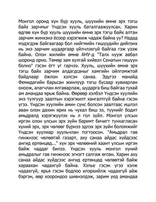 Монгол оронд хүн бүр хууль, шүүхийн өмнө эрх тэгш
байх зарчмыг Үндсэн хууль баталгаажуулсан. Харин
өдгөө хүн бүр хууль шүүхийн өмнө эрх тэгш байх алтан
зарчим жинхэнэ ѐсоор хэрэгжиж чадаж байна уу? Надад
мэдэгдэж байгаагаар бол нийгмийн гишүүдийн дийлэнх
нь энэ зарчим шударгаар үйлчлэхгүй байгаа гэж үзэж
байна. Олон жилийн өмнө АНУ-д "Талх нууж авбал
шоронд орно. Төмөр зам хулгай хийвэл Сенатын гишүүн
болно" гэсэн ѐгт үг гарчээ. Хууль, шүүхийн өмнө эрх
тэгш байх зарчим алдагдсаныг хамгийн ойлгомжтой
байдлаар ѐжлон хэлсэн санаа. Эдүгээ манайд
Фемидагийн барьсан жинлүүр тэгш бусаар хувиарлан
оноож, алагчлан ялгаварлаж, шударга биш байгаа тухай
ам амандаа ярьж байна. Өөрөөр хэлбэл Үндсэн хуулийн
энэ тулгуур заалтын хэрэгжилт хангалтгүй байна гэсэн
үгээ. Үндсэн хуулийн амин сүнс болсон заалтаас ишлэл
аван олон дахин ярих нь чухал биш ээ, түүнийг бодит
амьдралд хэрэгжүүлэх нь л гол зүйл. Монгол улсын
иргэн олон улсын эрх зүйн баримт бичигт тунхагласан
хүний эрх, эрх чөлөөг бүрнээ эдлэх эрх зүйн боломжийг
Үндсэн хуулиар хуульчлан тогтоосон. "Амьдрал гав
гинжнээс чөлөөтэй газарт, аху санаа айдас хүйдсээс
ангид ертөнцөд..." хүн эрх чөлөөний хаант улсын иргэн
байж чаддаг билээ. Үндсэн хууль монгол хүний
амьдралыг гав гинжнээс эгнэгт салгаж өгсөн. Харин аху
санаа айдас хүйдсээс ангид ертөнцөд чөлөөтэй байж
хараахан чадахгүй байна. Хэлье гэсэн үгээ хэлж
чадахгүй, ярья гэсэн бодлоо илэрхийлж чадахгүй айж
бэргэн, өөр хоорондоо шивнэлдэж, зарим үед амандаа
 