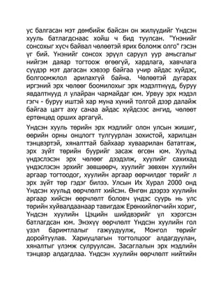 ус балгасан мэт дөмбийж байсан он жилүүдийг Үндсэн
хууль батлагдснаас хойш ч бид туулсан. "Үнэнийг
сонсохыг хүсч байвал чөлөөтэй ярих боломж олго" гэсэн
үг бий. Үнэнийг сонсох эрүүл саруул уур амьсгалыг
нийгэм даяар тогтоож өгөөгүй, хардлага, хавчлага
сүүдэр мэт дагасан хэвээр байгаа учир айдас хүйдэс,
болгоомжлол арилахгүй байна. Чөлөөтэй дугарах
иргэний эрх чөлөөг боомилохыг эрх мэдэлтнүүд, буруу
явдалтнууд л улайран чармайдаг юм. Урвуу эрх мэдэл
гэгч - буруу иштэй хар муна хүний толгой дээр далайж
байгаа цагт аху санаа айдас хүйдсээс ангид, чөлөөт
ертөнцөд орших аргагүй.
Үндсэн хууль төрийн эрх мэдлийг олон улсын жишиг,
өөрийн орны онцлогт тулгуурлан зохистой, харилцан
тэнцвэртэй, хяналттай байхаар хуваарилан бататгаж,
эрх зүйт төрийн буурийг засаж өгсөн юм. Хуульд
үндэслэсэн эрх чөлөөг дээдэлж, хуулийг сахихад
үндэслэсэн эрхийг зөвшөөрч, хуулийг зөвхөн хуулийн
аргаар тогтоодог, хуулийн аргаар өөрчилдөг төрийг л
эрх зүйт төр гэдэг билээ. Улсын Их Хурал 2000 онд
Үндсэн хуульд өөрчлөлт хийсэн. Өнгөн дээрээ хуулийн
аргаар хийсэн өөрчлөлт боловч үндэс суурь нь улс
төрийн хуйвалдаанаар тавигдаж Ерөнхийлөгчийн хориг,
Үндсэн хуулийн Цэцийн шийдвэрийг үл хэрэгсэн
батлагдсан юм. Энэхүү өөрчлөлт Үндсэн хуулийн гол
үзэл баримтлалыг гажуудуулж, Монгол төрийг
доройтуулав. Хариуцлагын тогтолцоог алдагдуулан,
хяналтыг үлэмж сулруулсан. Засаглалын эрх мэдлийн
тэнцвэр алдагдлаа. Үндсэн хуулийн өөрчлөлт нийтийн
 