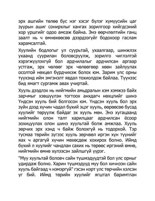 эрх ашгийн төлөө бус нэг хэсэг бүлэг хүмүүсийн цаг
зуурын ашиг сонирхлыг хангах зорилгоор хийгдсэний
хор уршгийг одоо амсаж байна. Энэ өөрчлөлтийн ганц
заалт нь ч өмнөхөөсөө дээрдээгүйг бодохоор гаслам
харамсалтай.
Хуулийн бодлогыг ул суурьтай, ухаалгаар, шинжлэх
ухаанд суурилан боловсруулж, зорилго чиглэлтэй
хэрэгжүүлэхгүй бол ардчилалыг ардчилсан аргаар
устгаж, эрх чөлөөг эрх чөлөөгөөр хөөн зайлуулах
осолтой нөхцөл бүрдчихэж болох юм. Зарим улс орны
түүхэнд ийм эмгэнэлт явдал тохиолдож байлаа. Түүнээс
бид ямагт сургамж авах учиртай.
Хууль дээдлэх нь нийгмийн амьдралын хэм хэмжээ байх
зарчмыг хэвшүүлэн тогтоох анхдагч нөхцлийг шинэ
Үндсэн хууль бий болгосон юм. Үндсэн хууль бол эрх
зүйн дээд хүчин чадал бүхий эцэг хууль, өөрөөсөө бусад
хуулийг төрүүлж байдаг эх хууль мөн. Энэ хугацаанд
нийгмийн олон талт харилцааг ардчилсан ѐсоор
зохицуулах олон шинэ хуультай болж амжлаа. Хууль
зөрчих эрх хэнд ч байж болохгүй нь тодорхой. Тэр
тусмаа төрийн зүгээс хууль зөрчвөл иргэн хүн түүнийг
яах ч аргагүй хүчин мөхөсдөж хохирох болно. Иймд
бүхий л хуулийг чандлан сахих нь төрөөс иргэний өмнө,
нийгмийн өмнө хүлээсэн зайлшгүй үүрэг.
"Муу хуультай боловч сайн түшмэдүүдтэй бол улс орныг
удирдаж болно. Харин түшмэдүүд муу бол хичнээн сайн
хууль байгаад ч нэмэргүй" гэсэн нэрт улс төрчийн хэлсэн
үг бий. Иймд төрийн хуулийг ягштал баримтлан
 