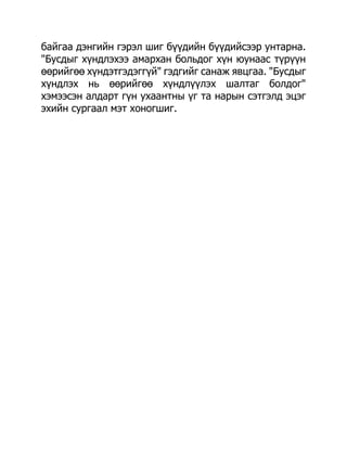 байгаа дэнгийн гэрэл шиг бүүдийн бүүдийсээр унтарна.
"Бусдыг хүндлэхээ амархан больдог хүн юунаас түрүүн
өөрийгөө хүндэтгэдэггүй" гэдгийг санаж явцгаа. "Бусдыг
хүндлэх нь өөрийгөө хүндлүүлэх шалтаг болдог"
хэмээсэн алдарт гүн ухаантны үг та нарын сэтгэлд эцэг
эхийн сургаал мэт хоногшиг.
 