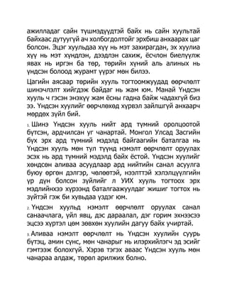 ажилладаг сайн түшмэдүүдтэй байх нь сайн хуультай
байхаас дутуугүй ач холбогдолтойг эрхбиш анхаарах цаг
болсон. Эцэг хуульдаа хүү нь мэт захирагдан, эх хуулиа
хүү нь мэт хүндлэн, дээдлэн сахиж, ѐсчлон биелүүлж
явах нь иргэн ба төр, төрийн хүний аль алиных нь
үндсэн болоод журамт үүрэг мөн билээ.
Цагийн аясаар төрийн хууль тогтоомжуудад өөрчлөлт
шинэчлэлт хийгдэж байдаг нь жам юм. Манай Үндсэн
хууль ч гэсэн энэхүү жам ѐсны гадна байж чадахгүй биз
ээ. Үндсэн хуулийг өөрчлөхөд хүрвэл зайлшгүй анхаарч
мөрдөх зүйл бий.
 Шинэ Үндсэн хууль нийт ард түмний оролцоотой
1.

бүтсэн, ардчилсан уг чанартай. Монгол Улсад Засгийн
бүх эрх ард түмний мэдэлд байгаагийн баталгаа нь
Үндсэн хууль мөн тул түүнд нэмэлт өөрчлөлт оруулах
эсэх нь ард түмний мэдэлд байх ѐстой. Үндсэн хуулийг
хөндсөн аливаа асуудлаар ард нийтийн санал асуулга
буюу өргөн дэлгэр, чөлөөтэй, нээлттэй хэлэлцүүлгийн
үр дүн болсон зүйлийг л УИХ хууль тогтоох эрх
мэдлийнхээ хүрээнд баталгаажуулдаг жишиг тогтох нь
зүйтэй гэж би хувьдаа үздэг юм.
 Үндсэн хуульд нэмэлт өөрчлөлт оруулах санал
2.

санаачлага, үйл явц, дэс дараалал, дэг горим эхнээсээ
эцсээ хүртэл цөм зөвхөн хуулийн дагуу байх учиртай.
 Аливаа нэмэлт өөрчлөлт нь Үндсэн хуулийн суурь
3.

бүтэц, амин сүнс, мөн чанарыг нь илэрхийлэгч эд эсийг
гэмтээж болохгүй. Хэрэв тэгэх аваас Үндсэн хууль мөн
чанараа алдаж, төрөл арилжих болно.
 