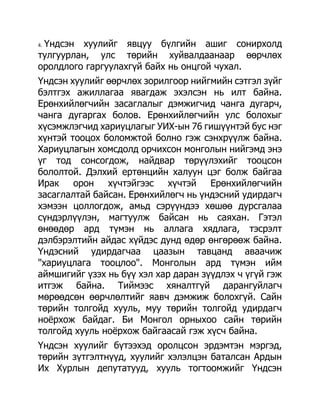 Үндсэн хуулийг явцуу бүлгийн ашиг сонирхолд
4.

тулгуурлан, улс төрийн хуйвалдаанаар өөрчлөх
оролдлого гаргуулахгүй байх нь онцгой чухал.
Үндсэн хуулийг өөрчлөх зорилгоор нийгмийн сэтгэл зүйг
бэлтгэх ажиллагаа явагдаж эхэлсэн нь илт байна.
Ерөнхийлөгчийн засаглалыг дэмжигчид чанга дугарч,
чанга дугаргах болов. Ерөнхийлөгчийн улс болохыг
хүсэмжлэгчид хариуцлагыг УИХ-ын 76 гишүүнтэй бус нэг
хүнтэй тооцох боломжтой болно гэж сэнхрүүлж байна.
Хариуцлагын хомсдолд орчихсон монголын нийгэмд энэ
үг тод сонсогдож, найдвар төрүүлэхийг тооцсон
бололтой. Дэлхий ертөнцийн халуун цэг болж байгаа
Ирак    орон   хүчтэйгээс хүчтэй      Ерөнхийлөгчийн
засаглалтай байсан. Ерөнхийлөгч нь үндэсний удирдагч
хэмээн цоллогдож, амьд сэрүүндээ хөшөө дурсгалаа
сүндэрлүүлэн, магтуулж байсан нь саяхан. Гэтэл
өнөөдөр ард түмэн нь аллага хядлага, тэсрэлт
дэлбэрэлтийн айдас хүйдэс дунд өдөр өнгөрөөж байна.
Үндэсний удирдагчаа цаазын тавцанд аваачиж
"хариуцлага тооцлоо". Монголын ард түмэн ийм
аймшигийг үзэх нь бүү хэл хар даран зүүдлэх ч үгүй гэж
итгэж байна. Тиймээс хяналтгүй дарангуйлагч
мөрөөдсөн өөрчлөлтийг яавч дэмжиж болохгүй. Сайн
төрийн толгойд хууль, муу төрийн толгойд удирдагч
ноѐрхож байдаг. Би Монгол орныхоо сайн төрийн
толгойд хууль ноѐрхож байгаасай гэж хүсч байна.
Үндсэн хуулийг бүтээхэд оролцсон эрдэмтэн мэргэд,
төрийн зүтгэлтнүүд, хуулийг хэлэлцэн баталсан Ардын
Их Хурлын депутатууд, хууль тогтоомжийг Үндсэн
 