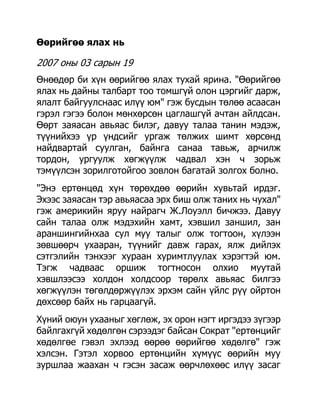 Өөрийгөө ялах нь

2007 оны 03 сарын 19
Өнөөдөр би хүн өөрийгөө ялах тухай ярина. "Өөрийгөө
ялах нь дайны талбарт тоо томшгүй олон цэргийг дарж,
ялалт байгуулснаас илүү юм" гэж бусдын төлөө асаасан
гэрэл гэгээ болон мөнхөрсөн цаглашгүй ачтан айлдсан.
Өөрт заяасан авьяас билэг, давуу талаа танин мэдэж,
түүнийхээ үр үндсийг ургаж төлжих шимт хөрсөнд
найдвартай суулган, байнга санаа тавьж, арчилж
тордон, ургуулж хөгжүүлж чадвал хэн ч зорьж
тэмүүлсэн зорилготойгоо зовлон багатай золгох болно.
"Энэ ертөнцөд хүн төрөхдөө өөрийн хувьтай ирдэг.
Эхээс заяасан тэр авьяасаа эрх биш олж таних нь чухал"
гэж америкийн яруу найрагч Ж.Лоуэлл бичжээ. Давуу
сайн талаа олж мэдэхийн хамт, хэвшил заншил, зан
араншингийнхаа сул муу талыг олж тогтоон, хүлээн
зөвшөөрч ухааран, түүнийг давж гарах, ялж дийлэх
сэтгэлийн тэнхээг хураан хуримтлуулах хэрэгтэй юм.
Тэгж чадваас оршиж тогтносон олхио муутай
хэвшлээсээ холдон холдсоор төрөлх авьяас билгээ
хөгжүүлэн төгөлдөржүүлэх эрхэм сайн үйлс рүү ойртон
дөхсөөр байх нь гарцаагүй.
Хүний оюун ухааныг хөглөж, эх орон нэгт иргэдээ зүгээр
байлгахгүй хөдөлгөн сэрээдэг байсан Сократ "ертөнцийг
хөдөлгөе гэвэл эхлээд өөрөө өөрийгөө хөдөлгө" гэж
хэлсэн. Гэтэл хорвоо ертөнцийн хүмүүс өөрийн муу
зуршлаа жаахан ч гэсэн засаж өөрчлөхөөс илүү засаг
 