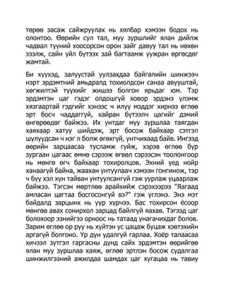 төрөө засаж сайжруулах нь хялбар хэмээн бодох нь
олонтоо. Өөрийн сул тал, муу зуршлийг ялан дийлж
чадвал түүний хоосорсон орон зайг давуу тал нь нөхөн
эзэлж, сайн үйл бүтээх зай багтаамж уужран өргөсдөг
жамтай.
Би хүүхэд, залуустай уулзахдаа байгалийн шинжээч
нэрт эрдэмтний амьдралд тохиолдсон санаа авууштай,
хөгжилтэй түүхийг жишээ болгон ярьдаг юм. Тэр
эрдэмтэн цаг гэдэг олдошгүй ховор эрдэнэ үлэмж
хязгаартай гэдгийг хэнээс ч илүү мэддэг хирнээ өглөө
эрт босч чаддаггүй, хайран бүтээлч цагийг дэмий
өнгөрөөдөг байжээ. Их унтдаг муу зуршлаа таягдан
хаяхаар хатуу шийдэж, эрт босож байхаар сэтгэл
шулуудсан ч нэг л болж өгөхгүй, унтчихаад байв. Ингээд
өөрийн зарцаасаа тусламж гуйж, хэрэв өглөө бүр
зургаан цагаас өмнө сэрээж өгвөл сэрээсэн тоолонгоор
нь мөнгө өгч байхаар тохиролцов. Эхний үед нойр
ханаагүй байна, жаахан унтуулаач хэмээн гонгинож, тэр
ч бүү хэл хүн тайван унтуулсангүй гэж уурлаж уцаарлаж
байжээ. Тэгсэн мөртлөө арайхийж сэрэхээрээ "Яагаад
амласан цагтаа босгосонгүй вэ?" гэж үглэнэ. Энэ мэт
байдалд зарцынх нь уур хүрчээ. Бас тохирсон ѐсоор
мөнгөө авах сонирхол зарцад байлгүй яахав. Тэгээд цаг
болохоор эзнийгээ орноос нь татаад унагачихдаг болов.
Зарим өглөө ор руу нь хүйтэн ус цацаж буцаж хэвтэхийн
аргагүй болгоно. Үр дүн удалгүй гарлаа. Хоѐр талаасаа
хичээл зүтгэл гаргасны дүнд сайх эрдэмтэн өөрийгөө
ялан муу зуршлаа хаяж, өглөө эртлэн босож судалгаа
шинжилгээний ажилдаа шамдах цаг хугацаа нь тавиу
 
