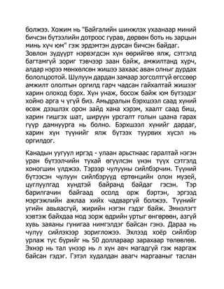 болжээ. Хожим нь "Байгалийн шинжлэх ухаанаар миний
бичсэн бүтээлийн дотроос гурав, дөрвөн боть нь зарцын
минь хүч юм" гэж эрдэмтэн дурсан бичсэн байдаг.
Зовлон зүдүүрт нэрвэгдсэн хүн өөрийгөө ялж, сэтгэлд
багтамгүй зориг тэвчээр заан байж, амжилтанд хүрч,
алдар нэрээ мөнхөлсөн жишээ захаас аван олныг дурдах
бололцоотой. Шулуун дардан замаар зогсолтгүй өгссөөр
амжилт ололтын оргилд гарч чадсан гайхалтай жишээг
харин олоход бэрх. Хүн унаж, босож байж юм бүтээдэг
хойно арга ч үгүй биз. Амьдралын бэрхшээл саад хүний
өсөж дээшлэх орон зайд хана хэрэм, хаалт саад биш,
харин гишгэх шат, ширүүн урсгалт голын цаана гарах
гүүр дамнуурга нь болно. Бэрхшээл хүнийг дардаг,
харин хүн түүнийг ялж бүтээх туурвих хүсэл нь
оргилдог.
Канадын уугуул иргэд - улаан арьстнаас гаралтай нэгэн
уран бүтээлчийн тухай өгүүлсэн үнэн түүх сэтгэлд
хоногшин үлджээ. Тэрээр чулууны сийлбэрчин. Түүний
бүтээсэн чулуун сийлбэрүүд ертөнцийн олон музей,
цуглуулгад хүндтэй байранд байдаг гэсэн. Тэр
барилгачин байгаад осолд орж бэртэн, эргээд
мэргэжлийн ажлаа хийх чадваргүй болжээ. Түүнийг
угийн авьяасгүй, жирийн нэгэн гэдэг байж. Эмнэлэгт
хэвтэж байхдаа мод зорж өдрийн уртыг өнгөрөөн, азгүй
хувь заяаны гунигаа нимгэлдэг байсан гэнэ. Дараа нь
чулуу сийлэхээр зоригложээ. Эхлээд хоѐр сийлбэр
урлаж тус бүрийг нь 50 доллараар зарахаар төлөвлөв.
Эхнэр нь тал үнээр нь л хүн авч магадгүй гэж маргаж
байсан гэдэг. Гэтэл худалдан авагч маргааныг таслан
 