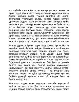 нэг сийлбэрт нь хоѐр дахин өндөр үнэ өгч, нөгөөг нь
арав гаруй дахин илүү үнээр дуртайяа худалдан авчээ.
Арван жилийн дараа түүний сийлбэр 30 мянган
доллараар үнэлэгдэх болов. Тэрээр удаан сэтгэж,
ургуулан бодож, уран бүтээлийн эрэл хайгуул хийж,
асар их зориг тэвчээр, хичээл зүтгэл гарган байж тахир
дутуу болсон оюун сэтгэлээ ургуулан төлжүүлж,
өөрийгөө ялж билгүүн эрдэм төгөлдөр, уран гартай
сийлбэрч болж чадсан байна. Сайн үйл бүтээсэн хүн эрт
орой хэзээ нэгэн цагт заавал ач буяныг нь үзнэ. Хүн биеэ
мэдэж, эрдмээ ухаарч, сул талаа танин өөрийгөө ялж
чадсан тэр цагт хүссэндээ хүрч, зорьсонтойгоо золгоно.
Хүн язгуураас хоѐр их төөрөгдөлд орсоор ирсэн. Нэг нь
өөрийн гэмийг бусдаас хайдаг. Нөгөө нь золгүй явдлаа
өөрөөсөө холдуулж заяа тавилан төөрөг гэж бодон
сэтгэлээ хуурдаг. Өөрийн гэмээ ухаарч чадна гэдэг
өөрийгөө ялж байгаа сэтгэл зоригийн тод илэрхийлэл.
Гэмээ ухаарч байгаа хүн өөрийн хатгасан гадсанд дахин
бүдрэхгүй урагшлах дархлаагаа бий болгож дөнгөж
байгаа том ялалт юм. Золгүй явдлаа зохиомлоор
холдуулахыг чармайх хэрэггүй. Золгүй явдлыг хүссэн
хүсээгүй өөрийн биеэр туулна. Тэр бүгдийг заяа
тавилан, төөрөг гэх зүйл рүү чихээд эвлэрээд суугаад
байвал удахгүй түүндээ эргэлтгүй ялагдаж боол нь
болон дарлуулна.
Хүн сурч мэдэх, өсөж өөдлөхөд хамгийн хорлонтой
дайсан нь залхуурал. Залхуу хүн цаг хугацааны үнэ
цэнийн талаар туйлын бага төсөөлөлтэй. Хойш тавих,
 
