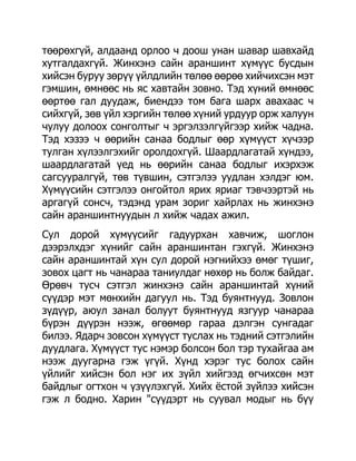 төөрөхгүй, алдаанд орлоо ч доош унан шавар шавхайд
хутгалдахгүй. Жинхэнэ сайн араншинт хүмүүс бусдын
хийсэн буруу зөрүү үйлдлийн төлөө өөрөө хийчихсэн мэт
гэмшин, өмнөөс нь яс хавтайн зовно. Тэд хүний өмнөөс
өөртөө гал дуудаж, биендээ том бага шарх авахаас ч
сийхгүй, зөв үйл хэргийн төлөө хүний урдуур орж халуун
чулуу долоох сонголтыг ч эргэлзэлгүйгээр хийж чадна.
Тэд хэзээ ч өөрийн санаа бодлыг өөр хүмүүст хүчээр
тулган хүлээлгэхийг оролдохгүй. Шаардлагатай хүндээ,
шаардлагатай үед нь өөрийн санаа бодлыг ихэрхэж
сагсууралгүй, төв түвшин, сэтгэлээ уудлан хэлдэг юм.
Хүмүүсийн сэтгэлээ онгойтол ярих яриаг тэвчээртэй нь
аргагүй сонсч, тэдэнд урам зориг хайрлах нь жинхэнэ
сайн араншинтнуудын л хийж чадах ажил.
Сул дорой хүмүүсийг гадуурхан хавчиж, шоглон
дээрэлхдэг хүнийг сайн араншинтан гэхгүй. Жинхэнэ
сайн араншинтай хүн сул дорой нэгнийхээ өмөг түшиг,
зовох цагт нь чанараа таниулдаг нөхөр нь болж байдаг.
Өрөвч тусч сэтгэл жинхэнэ сайн араншинтай хүний
сүүдэр мэт мөнхийн дагуул нь. Тэд буянтнууд. Зовлон
зүдүүр, аюул занал болуут буянтнууд язгуур чанараа
бүрэн дүүрэн нээж, өгөөмөр гараа дэлгэн сунгадаг
билээ. Ядарч зовсон хүмүүст туслах нь тэдний сэтгэлийн
дуудлага. Хүмүүст тус нэмэр болсон бол тэр тухайгаа ам
нээж дуугарна гэж үгүй. Хүнд хэрэг тус болох сайн
үйлийг хийсэн бол нэг их зүйл хийгээд өгчихсөн мэт
байдлыг огтхон ч үзүүлэхгүй. Хийх ѐстой зүйлээ хийсэн
гэж л бодно. Харин "сүүдэрт нь суувал модыг нь бүү
 