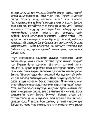 зүгээр суух, сугарч хоцрох, биеийн амрыг харах тэдний
хувьд амьдралынх нь утга учир мэт. Тэгээд ч ухаант
өвгөд "залхуу хүнд маргааш олон" гэж шоглон,
"залхуугаас заяа зайлна" гэж сургамжилж ирсэн. Залхуу
занг ялж дийлэхгүйгээр заяа тэгш явна гэж үгүй. Залхуу
хүн ямагт сэтгэл дутуутай байдаг. Сэтгэлийн дутууг ялж
нөхөхгүйгээр амжилт ололт, төгс төгөлдөр, сайн
зүйлийн тухай мөрөөдөөд ч хэрэггүй. Сэтгэл дутсан, нүд
хуурсан, ээлж өнгөрөөсөн юм бүхэн урт насгүй, сайнаар
хэлэгдэхгүй, эзэндээ баяр баясгаланг авчрахгүй, бусдад
үнэлэгдэхгүй. Тийм болохоор монголчууд "сэтгэлд гал
байвал, зууханд аргал олдоно" хэмээн ярьж, хэрэгжүүлж
байдаг юм.
"Муу дээвэрлэсэн байшинд дусаал гоождогтой адил
өөрийгөө үл хянах хүний сэтгэлд хүсэл шунал дүүрнэ"
гэж Бурхан багш сургасан. Шуналын сэтгэлийг ялан
дийлэх нь хүний өөрийгөө ялах баатарлаг зориг, аюул
гамшгаас биеэ аврах авралын од гийсэн чөлөө учрал
билээ. "Шунал гэдэг бол аюултай бөгөөд хүчтэй зүйл.
Үүнээс болоод олон хүн үхсэн. Олон ч хүн бузарлагдсан,
олон ч хүн араатан болж хувирсан. Ялангуяа шунал
атаатай хослохдоо хадыг хагалах хорыг гаргадаг" гэдэг.
Атаа, жөтөө гэдэг нь муу хүний муухай араншингийн нэг,
ажил амьдралын садаа, амар амгалангийн халгаа, ахиж
дэвшихийн хаалт билээ. Өчүүхэн боловч атаач зан
сэтгэл санаанд чинь шүглэсэн бол түүнийг ялж дийлэн,
салахыг бод. Атаархал бол ховлох, гүтгэхийн төрсөн дүү
байдаг нь жам. Атаа жөтөө, хов жив, гүтгэлэг гүжирдлэг
 