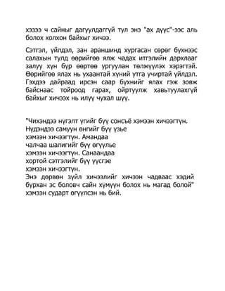 хэзээ ч сайныг дагуулдаггүй тул энэ "ах дүүс"-ээс аль
болох холхон байхыг хичээ.
Сэтгэл, үйлдэл, зан араншинд хургасан сөрөг бүхнээс
салахын тулд өөрийгөө ялж чадах итгэлийн дархлааг
залуу хүн бүр өөртөө ургуулан төлжүүлэх хэрэгтэй.
Өөрийгөө ялах нь ухаантай хүний утга учиртай үйлдэл.
Гэхдээ дайраад ирсэн саар бүхнийг ялах гэж зовж
байснаас тойроод гарах, ойртуулж хавьтуулахгүй
байхыг хичээх нь илүү чухал шүү.


"Чихэндээ нүгэлт үгийг бүү сонсъѐ хэмээн хичээгтүн.
Нүдэндээ самуун өнгийг бүү үзье
хэмээн хичээгтүн. Амандаа
чалчаа шалигийг бүү өгүүлье
хэмээн хичээгтүн. Санаандаа
хортой сэтгэлийг бүү үүсгэе
хэмээн хичээгтүн.
Энэ дөрвөн зүйл хичээлийг хичээн чадваас хэдий
бурхан эс боловч сайн хүмүүн болох нь магад болой"
хэмээн сударт өгүүлсэн нь бий.
 