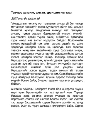 Тэвчээр хатамж, сэтгэл, урамшил магтаал

2007 оны 04 сарын 16
"Амьдралын чинжүү мэт гашууныг амсаагүй бол чихэр
мэт амтыг мэдэхгүй" гэсэн суу билэгтний үг бий. Авьяас
билэгтэй хүмүүс амьдралын чинжүү мэт гашууныг
амсаж, түмэн зовлон бэрхшээлтэй учирч, түүнийг
шантралгүй даван туулж байж, амжилтын оргилдоо
хүрч чихэр мэт амтыг мэдэрсэн байдаг. Боломжийн
хүмүүс ирээдүйтэй том ажил эхлээд эцсийг нь үзэж
чадалгүй шантран орхих нь цөөнгүй. Том зорилго
тавьсан хүнд мөн төдийчинээ хүнд бэрхшээл учирч,
сорилт шалгалтыг туулна гэдгийг ухааралгүйгээс замын
хугаст шантран зогсдог байна. Тэвчээр, хатамж бол
бэрхшээлээс үл шантрах, түүнийг даван гарах сэтгэлийн
асар их хүчний нөөц юм. Бүтээлч хүмүүсийн намтарт
ажиглагддаг нийтлэг зүйл бол учирсан саад
бэрхшээлийг зовон зүдэн, гэхдээ амжилттай гэтлэн
туулсан тухай тэнгэрлиг дурсамж юм. Саад бэрхшээлийн
хүнд лантуунд балбуулж, түүний дороос тэвчээр заан
өндийн босож байж, бүтээж туурвиж чадсан агуу хүмүүс
байдаг.
Английн зохиолч Сомерсет Моэм бол өнгөрсөн зууны
нэрт уран бүтээлчдийн нэг яах аргагүй мөн. Тэрээр
багадаа хүнд өвчилж зовлон туулсан нь хожмын
мэргэжлээ сонгох нэг шалтаг болсон гэдэг. Бие султай
тэр залуу бэрхшээлийг сөрөн бүтээлч эрлийн их замд
оржээ. Эцэг нь удам залгасан өмгөөлөгч байв. Харин
 