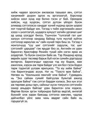 хийж чадвал эрхэлсэн ажлаасаа таашаал авч, сэтгэл
ханамжийг дүүрэн эдлэх нь эргэлзээгүй. Хорслоор
хийсэн хоол хүнд хор болно гэсэн үг бий. Оромдож
хийсэн, нүд хуурсан, сэтгэл дутсан үйлдэл бүхэн
аливаад сэтгэлээсээ ханддаг хүний нүдэнд орсон шороо
мэт тээртэй байдаг юм. Тэгээд ч тийм зэргэмжийн ажил
хэзээ ч үнэлгээгүй, шударга хүмүүст хогийн ургамал шиг
ад шоод үзэгддэг билээ. Түүнчлэн "тулгатай гал шиг
халуун сэтгэлээр хандаад байхад тулх муутай хүйтэн
сэтгэлээр хариулах нь" сайн хүний төрх биш ээ. Тэгээд ч
монголчууд "сүү шиг сэтгэлийг ээдүүлж, тос шиг
сэтгэлийг царцаав" гэж ярьдаг биз ээ. Английн их уран
барилгач Кристофер Ренийн тухай ийм нэгэн яриа их
алдартай. Та бүхэн сонссон байх аа. Тэр Лондонд ирээд
өөрийн зураг төслөөр барьж буй нэгэн сүмийн дэргэдүүр
өнгөрчээ. Барилгачдыг харснаа тэд юу бодож, яаж
ажиллаж, хэрхэн аж төрж байдаг улс юм бол гэсэн бодол
төрж тэдэнтэй уулзаж ярилцжээ. "Та юу хийж байна"
гэж барилгачдаас асуув. Нэг нь "Тоосго өрж байна".
Нөгөөх нь "Хоолныхоо мөнгийг олж байна". Гуравдахь
нь "Энэ сайхан сүмийг байгуулах буянтай ажилд
оролцож байна" гэж сэтгэл бардам хэлжээ. Энэ хүн эгэл
аж төрлөөс дээш гарч, сайхныг хүсэн тэмүүлэх сэтгэлийн
охиор амьдарч байгааг уран барилгач олж мэджээ.
Өөртөө болон эргэн тойрондоо байгаа өөдтэй, өнгөтэй
бүхнийг олж харан баясаад сэтгэлээ хөвчлөх, чадлаа
дайчилбал үйлс заяа чинь өөдрөг сайн байх нь
гарцаагүй ээ.
 