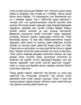 гутах нь бүр хүүхэд шиг байдаг гээч. Хүмүүст шинэ санаа
төрөх нь амархан, бас унтрах нь ч хялбар. "Шинэ санаа
бүхэн эмзэг байдаг. Үл тоомсорлох, илт басамжлах аль
нь ч хөнөөж чадна. Тэр ч байтугай нүдээ ирмэхэд л
гэмтдэг юм" гэж сурталчилгааны нэртэй пүүсийн эзэн
хэлжээ. Ингэхээр эелдэг харьцаа гэдэг бидний өөрсдийн
төдийгүй, нөхрийн амь хүчийг сэлбэж байдаг байна.
Хүнийг өөлөн гоочлох нь амь хүчинд халгаатай.
Өрөөсгөл шүүмжлэл хүний сэтгэлийг мэрж, идэвхийг
унтрааж, бүтээлч чадлыг сааруулдаг гэмтэй юм. Тийм
болохоор залуус Та нар ойр тойрныхонтойгоо эелдэг
харьцаж, сайн талыг нь үнэлэн, урам хайрлаж, магтах
үйлийг нь магтаж урам зоригтой алхах цэнэг өгч бай.
Гэхдээ энэ нь дутагдлыг нь нууж дуугүй яв гэсэн үг ердөө
биш. Алдааг хэлэлгүй, амаа хамхиж суу гэсэн үг бүр биш.
"Алаг эрээн хорвоод амьдарч ажиллаж явахын цаг дор
алдааг хэлж, нүглийг зааж, дутагдлыг илчилсэн ач
буянтай тэр хүнийг сэтгэл зүрхэндээ биширч, аль эрт
нуусан эрдэнийг олж өгсөн хүнтэй адилтган хүндэл"
гэсэн үг залуу хүн бүрийн дагаж мөрдөх сургаал болон
хоногшин хэрэгжиг.
"Хүнд эрдэм мэдлэг хэрэгтэй гэж батлах нь хүнд нүд
хэрэгтэй гэж ятгаснаас ялгаагүй" гэж хэлсэн нэгэн
эрхэмийн үнэн үгийг саяхан уншлаа. Гэлээ ч гэсэн би
хүүхэд залууст эрдэм мэдлэг туйлаас чухал хэрэгтэй шүү
гэж давтан хэлсээр байх болно оо.
 