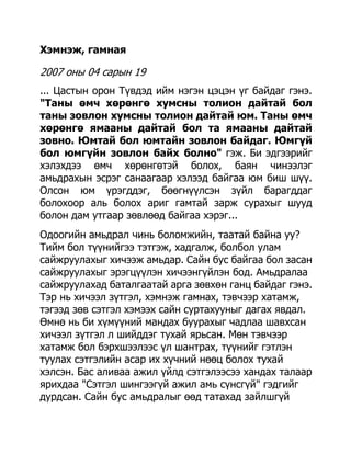 Хэмнэж, гамная

2007 оны 04 сарын 19
... Цастын орон Түвдэд ийм нэгэн цэцэн үг байдаг гэнэ.
"Таны өмч хөрөнгө хумсны толион дайтай бол
таны зовлон хумсны толион дайтай юм. Таны өмч
хөрөнгө ямааны дайтай бол та ямааны дайтай
зовно. Юмтай бол юмтайн зовлон байдаг. Юмгүй
бол юмгүйн зовлон байх болно" гэж. Би эдгээрийг
хэлэхдээ өмч хөрөнгөтэй болох, баян чинээлэг
амьдрахын эсрэг санаагаар хэлээд байгаа юм биш шүү.
Олсон юм үрэгддэг, бөөгнүүлсэн зүйл барагддаг
болохоор аль болох ариг гамтай зарж сурахыг шууд
болон дам утгаар зөвлөөд байгаа хэрэг...
Одоогийн амьдрал чинь боломжийн, таатай байна уу?
Тийм бол түүнийгээ тэтгэж, хадгалж, болбол улам
сайжруулахыг хичээж амьдар. Сайн бус байгаа бол засан
сайжруулахыг эрэгцүүлэн хичээнгүйлэн бод. Амьдралаа
сайжруулахад баталгаатай арга зөвхөн ганц байдаг гэнэ.
Тэр нь хичээл зүтгэл, хэмнэж гамнах, тэвчээр хатамж,
тэгээд зөв сэтгэл хэмээх сайн суртахууныг дагах явдал.
Өмнө нь би хүмүүний мандах буурахыг чадлаа шавхсан
хичээл зүтгэл л шийддэг тухай ярьсан. Мөн тэвчээр
хатамж бол бэрхшээлээс үл шантрах, түүнийг гэтлэн
туулах сэтгэлийн асар их хүчний нөөц болох тухай
хэлсэн. Бас аливаа ажил үйлд сэтгэлээсээ хандах талаар
ярихдаа "Сэтгэл шингээгүй ажил амь сүнсгүй" гэдгийг
дурдсан. Сайн бус амьдралыг өөд татахад зайлшгүй
 