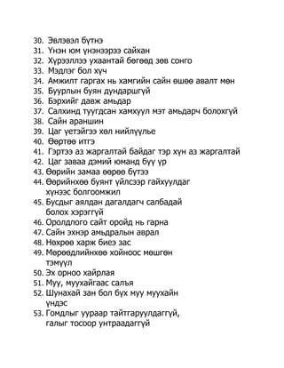 30. Эвлэвэл бүтнэ
31. Үнэн юм үнэнээрээ сайхан
32. Хүрээллээ ухаантай бөгөөд зөв сонго
33. Мэдлэг бол хүч
34. Амжилт гаргах нь хамгийн сайн өшөө авалт мөн
35. Буурлын буян дундаршгүй
36. Бэрхийг давж амьдар
37. Салхинд туугдсан хамхуул мэт амьдарч болохгүй
38. Сайн араншин
39. Цаг үетэйгээ хөл нийлүүлье
40. Өөртөө итгэ
41. Гэртээ аз жаргалтай байдаг тэр хүн аз жаргалтай
42. Цаг заваа дэмий юманд бүү үр
43. Өөрийн замаа өөрөө бүтээ
44. Өөрийнхөө буянт үйлсээр гайхуулдаг
    хүнээс болгоомжил
45. Бусдыг аялдан дагалдагч салбадай
    болох хэрэггүй
46. Оролдлого сайт оройд нь гарна
47. Сайн эхнэр амьдралын аврал
48. Нөхрөө харж биеэ зас
49. Мөрөөдлийнхөө хойноос мөшгөн
    тэмүүл
50. Эх орноо хайрлая
51. Муу, муухайгаас салъя
52. Шунахай зан бол бүх муу муухайн
    үндэс
53. Гомдлыг уураар тайтгаруулдаггүй,
    галыг тосоор унтраадаггүй
 