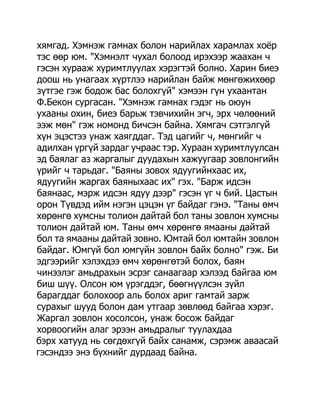 хямгад. Хэмнэж гамнах болон нарийлах харамлах хоѐр
тэс өөр юм. "Хэмнэлт чухал болоод ирэхээр жаахан ч
гэсэн хурааж хуримтлуулах хэрэгтэй болно. Харин биеэ
доош нь унагаах хүртлээ нарийлан байж мөнгөжихөөр
зүтгэе гэж бодож бас болохгүй" хэмээн гүн ухаантан
Ф.Бекон сургасан. "Хэмнэж гамнах гэдэг нь оюун
ухааны охин, биеэ барьж тэвчихийн эгч, эрх чөлөөний
ээж мөн" гэж номонд бичсэн байна. Хямгач сэтгэлгүй
хүн эцэстээ унаж хаягддаг. Тэд цагийг ч, мөнгийг ч
адилхан үргүй зардаг учраас тэр. Хураан хуримтлуулсан
эд баялаг аз жаргалыг дуудахын хажуугаар зовлонгийн
үрийг ч тарьдаг. "Баяны зовох ядуугийнхаас их,
ядуугийн жаргах баяныхаас их" гэх. "Барж идсэн
баянаас, мэрж идсэн ядуу дээр" гэсэн үг ч бий. Цастын
орон Түвдэд ийм нэгэн цэцэн үг байдаг гэнэ. "Таны өмч
хөрөнгө хумсны толион дайтай бол таны зовлон хумсны
толион дайтай юм. Таны өмч хөрөнгө ямааны дайтай
бол та ямааны дайтай зовно. Юмтай бол юмтайн зовлон
байдаг. Юмгүй бол юмгүйн зовлон байх болно" гэж. Би
эдгээрийг хэлэхдээ өмч хөрөнгөтэй болох, баян
чинээлэг амьдрахын эсрэг санаагаар хэлээд байгаа юм
биш шүү. Олсон юм үрэгддэг, бөөгнүүлсэн зүйл
барагддаг болохоор аль болох ариг гамтай зарж
сурахыг шууд болон дам утгаар зөвлөөд байгаа хэрэг.
Жаргал зовлон хосолсон, унаж босож байдаг
хорвоогийн алаг эрээн амьдралыг туулахдаа
бэрх хатууд нь сөгдөхгүй байх санамж, сэрэмж аваасай
гэсэндээ энэ бүхнийг дурдаад байна.
 