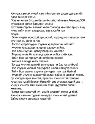 Хэмнэж гамнах тухай хамгийн гол гэж үзсэн сургаалийг
одоо та нарт хэлье.
"Хааны хатан Бурхан багшийн хайртай шавь Анандад 500
хувцасаар өргөл барьжээ. Ананд
дуртайяа гардан авсныг хаан сонсоод хамгаас ариун анд
минь тийм олон хувцасаар яах гэсийм гэж
асуув.
- Олон хувраг ноорхой хувцастай, тэдэнд энэ хувцасыг өгч

хуучныг нь солино гэв.
- Тэгвэл хуврагуудын хуучин хувцасыг нь яах вэ?

- Хуучин хувцасаар нь орны даавуу хийнэ.

- Тэр орны хуучин даавуугаар юу хийхэв?

- Түүгээр чинь би шаланд дэвсэх олбог хийх юм.

- Тийм бол чи тэр хуучин олбогоо яахав?

- Хөлний алчуур хийж тавина.

- Тэгээд хуучин хөлний алчуураар чи бас юу хийхэв?

- Тэр хуучин хөлний алчуураар шалны алчуур хийнэ.

- Тийм бол шалны хуучин алчуурыг яах гэж байна?

- Түүнийг цуучиж шавартай холин байшин шавна" гэжээ.

Эд юмсдаа ариг гамтай, арвилан хэмнэлттэй хандаж
хэрэглэх тухай Бурхан багшийн энэ сургаал хэдий үед ч,
хэнд ч хэмнэж гамнахын мөнхийн дуудлага болон
хөтөлнө.
"Багыг гамнадаггүй хүн ихийг алдана" гэсэн үг бий.
Хэмнэж гамнаж сурвал амьдрал чинь хүний дайтай
байна гэдэгт эргэлзэх хэрэггүй.
 