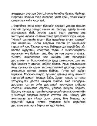 амьдарсан энэ хүн бол Ц.Намхайнямбуу баатар байлаа.
Маргааш ялахын тулд өнөөдөр улам сайн, улам ихийг
санаачлан хийх хэрэгтэй.
2.Өөрийгөө ялна гэдэг бүхнийг ялахын үндсэн нөхцөл
гэдгийг хүүхэд залуус санаж яв. Зөрүүд, адайр зангаа
хязгаарлаж бай. Хүслээ дарж, урам зоригоо зөв
чиглүүлж чадвал их амжилтанд эргэлзээгүй хүрч чадна.
"Миний олимпийн ялалт бол өөрийгөө ямагт ялсных"
гэж олимпийн нэгэн аваргын хэлсэн үг санаанаас
гардаггүй юм. Тэрээр хүүхэд байхдаа сул дорой биетэй,
бөгтөр нуруутай, спортоор төдий л хичээллэдэггүй
ядмагхан хүү байсан гэнэ. Өөртөө том зорилго тавьж,
уйгагүй ажиллахаар эрс шийдэв. Бие бялдарын
дасгалжилтыг боломжийнхоо дээд хэмжээнээс давтал,
бүр цөхөрч унаталаа хийдэг болов. Урьд урьдынхаас
илүү хүч гаргаж идэвхтэй хичээллэсний үр дүнд спортын
амжилтын оргилд дөхөж байлаа. Гэтэл гай дайрч
бэртжээ. Мэргэжилтнүүд түүнийг цаашид илүү амжилт
гаргахгүй хэмээн тооцож байв. Харин тэрээр сэтгэлээ
хатуужуулах дасгал махран хийлээ. Бие бялдарын
дасгалыг сэтгэл зүйн дасгалтай хослуулан хийсээр
спортын амжилтаа сэргээн, улмаар ахиулж чаджээ.
Шаргуу хичээл зүтгэлийн үрээр өөрийгөө ялж олимпийн
үнэмлэхүй аваргын алдрыг хүртсэн юм. Ийнхүү үйл
ажиллагаа зан үйлээ оюун санаа, бие бялдар, эр
зоригийн хувьд нэгтгэн удирдаж байж өөрийгөө
дасгалжуулах арга барил тогтдог байна.
 