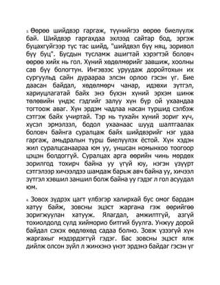3.Өөрөө шийдвэр гаргаж, түүнийгээ өөрөө биелүүлж
бай. Шийдвэр гаргахдаа эхлээд сайтар бод, эргэж
буцахгүйгээр түс тас шийд, "шийдвэл бүү няц, зоривол
бүү буц". Бусдын тусламж ашигтай хэрэгтэй боловч
өөрөө хийх нь гол. Хүний хөдөлмөрийг завшиж, хоолны
сав бүү бологтун. Ингэвээс уруудаж доройтохын их
сургуульд сайн дураараа элсэн орлоо гэсэн үг. Бие
даасан байдал, хөдөлмөрч чанар, идэвхи зүтгэл,
хариуцлагатай байх энэ бүхэн хүний эрхэм шинж
төлөвийн үндэс гэдгийг залуу хүн бүр ой ухаандаа
тогтоож аваг. Хүн эрдэм чадлаа насан туршид сэлбэж
сэтгэж байх учиртай. Тэр нь тухайн хүний зориг хүч,
хүсэл эрмэлзэл, бодол ухаанаас шууд шалтгаалах
боловч байнга суралцаж байх шийдвэрийг нэг удаа
гаргаж, амьдралын турш биелүүлэх ѐстой. Хүн хэдэн
жил суралцсанаараа юм уу, уншсан номынхоо тоогоор
цэцэн болдоггүй. Суралцах арга өөрийн чинь мөрдөх
зорилгод тохирч байна уу үгүй юу, нэгэн үзүүрт
сэтгэлээр хичээлдээ шамдаж барьж авч байна уу, хичээл
зүтгэл хэвшил заншил болж байна уу гэдэг л гол асуудал
юм.
4.Зовох зүдрэх цагт үлбэгэр халирхай бус омог бардам
хатуу байж, зовсны эцэст жаргана гэж өөрийгөө
зоригжуулан хатууж. Ялагдал, амжилтгүй, азгүй
тохиолдолд сүлд хийморио битгий буулга. Унжуу дорой
байдал сэхэх өөдлөхөд садаа болно. Зовж үзээгүй хүн
жаргахыг мэдэрдэггүй гэдэг. Бас зовсны эцэст ялж
дийлж олсон зүйл л жинхэнэ үнэт эрдэнэ байдаг гэсэн үг
 