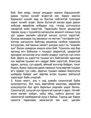 бий. Бие амар, тансаг амьдрал зовлон бэрхшээлийг
даван туулах хүчийг өгдөггүй юм. Харин зовлон
бэрхшээл хүнийг өөд нь босгож нийгэмтэй тулалдах
зориг хүчийг өгдөг. Болж бүтээгүй ажлаа арав дахин
хийхээр өөрийгөө албадаж сур, тэгээд сэтгэлээсээ
чанартай хийх хэрэгтэй. Төрөлхийн билэг авьяастай
төрсөн хүнд ч түүнийгээ хөгжүүлэн амжилт олохын тулд
урт удаан жилийн уйгагүй хичээл зүтгэл хэрэгтэй.
Хүүхэд насандаа гоц авьяасыг нь магтан "тэнгэрийн хүү"
мэтээр шагшуулж байгаад авьяасаа сэлбэж тордохоо
алгуурлаж, магтаалын намагт шигдэн эцэст нь "жирийн
хүн" болон хувирсан жишээ олон бий. Түүнчлэн хар бор
орчинд өсч бойжлоо ч түүндээ сөхрөлгүй, цөхрөлгүй
оролдож хичээсээр агуу ихийн алдрыг хүртсэн хүн олон
бий. Дарга нь цэрэгтээ тушаал өгч байгаагийн адилаар
хүн өөртөө тушаал өгч чаддаг байх хэрэгтэй. Ялангуяа
ядрал, залхуу, сул дорой, аймхай хулчгар байдал, тэнэг
бодол, буруу зуршлаа давж гарахын тулд өөртөө тушаал
өгч сурвал тун сайн. Даргын тушаал заавал биелүүлэх
шийдвэр байдаг шиг өөртөө өгсөн тушаал зайлшгүй
хэрэгждэг байх учиртай.
5. Хэзээ ямагт, аль ч үед хувийн сахилгатай байж
хүмүүжигтүн. Энэ чинь өөртэйгөө ажиллах, өөрийгөө
хүмүүжүүлэх бүх арга барилын үндсийн үндэс болно.
Сахилгагүй, цэгцгүй хүн ѐроолгүй савтай л адил. Нэгийг
хэлж нөгөөг хийдэг, хайш яйш, хайнга донгио зан
сахилгагүй замбараагүй хүнд л байна. Тэдэнд цаг барих
сахилга төрөлхөөс заяагаагүй юм шиг, цагийн
 