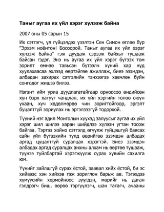 Таныг аугаа их үйл хэрэг хүлээж байна

2007 оны 05 сарын 15
Их сэтгэгч, үл гүйцэлдэх үзэлтэн Сен Симон өглөө бүр
"Эрхэм ноѐнтон! Босоорой. Таныг аугаа их үйл хэрэг
хүлээж байна" гэж дуудаж сэрээж байхыг тушааж
байсан гэдэг. Энэ нь аугаа их үйл хэрэг бүтээх том
зорилт өмнөө тавьсан бүтээлч хүний хар нүд
хуулахаасаа эхлээд өөртэйгөө ажиллаж, биеэ эзэмдэн,
албадан захирах сэтгэлийн тэнхээгээ хөвчлөн буйн
сонгодог жишээ билээ.
Нэгэнт ийм уриа дуудлагатайгаар орноосоо өндийсөн
хүн бэрх хатууг чандлан, их үйл хэргийн төлөө оюун
ухаан, хүч хөдөлмөрөө чин зоригтойгоор, эргэлт
буцалтгүй зориулах нь эргэлзээгүй тодорхой.
Түүний нэг адил Монголын хүүхэд залуусыг аугаа их үйл
хэрэг шил шилээ харан шийдлээ хүлээн угтан тосож
байгаа. Тэртээ хойно сэтгэлд өгүүлж гүйцэшгүй баясах
сайн үйл бүтээхийн тулд өөрийгөө эзэмдэн албадах
аргад цуцалтгүй суралцах хэрэгтэй. Биеэ эзэмдэн
албадах аргад суралцах анхны алхам нь өөртөө тушааж,
түүнээ туйлбартай хэрэгжүүлж сурах хувийн сахилга
юм.
Үүнийг зайлшгүй сурах ѐстой, заавал хийх ѐстой, би эс
хийвээс хэн хийхэв гэж зориглон барьж ав. Тэгэхдээ
хүмүүсийн хормойноос зүүгдэн, мөрийг нь даган
гэлдрэгч биш, өөрөө тэргүүлэгч, шан татагч, ачааны
 