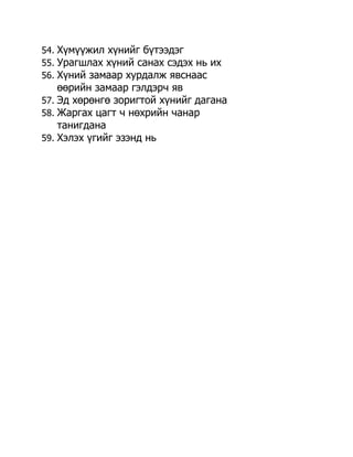 54. Хүмүүжил хүнийг бүтээдэг
55. Урагшлах хүний санах сэдэх нь их
56. Хүний замаар хурдалж явснаас
    өөрийн замаар гэлдэрч яв
57. Эд хөрөнгө зоригтой хүнийг дагана
58. Жаргах цагт ч нөхрийн чанар
    танигдана
59. Хэлэх үгийг эзэнд нь
 