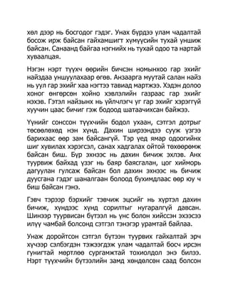 хөл дээр нь босгодог гэдэг. Унах бүрдээ улам чадалтай
босож ирж байсан гайхамшигт хүмүүсийн тухай уншиж
байсан. Санаанд байгаа нэгнийх нь тухай одоо та нартай
хуваалцая.
Нэгэн нэрт түүхч өөрийн бичсэн номынхоо гар эхийг
найздаа уншуулахаар өгөв. Анзаарга муутай салан найз
нь уул гар эхийг хаа нэгтээ тавиад мартжээ. Хэдэн долоо
хоног өнгөрсөн хойно хэвлэлийн газраас гар эхийг
нэхэв. Гэтэл найзынх нь үйлчлэгч уг гар эхийг хэрэггүй
хуучин цаас бичиг гэж бодоод шатаачихсан байжээ.
Үүнийг сонссон түүхчийн бодол ухаан, сэтгэл дотрыг
төсөөлөхөд нэн хүнд. Дахин ширээндээ сууж үзгээ
барихаас өөр зам байсангүй. Тэр үед ямар одоогийнх
шиг хувилах хэрэгсэл, санах хадгалах ойтой төхөөрөмж
байсан биш. Бүр эхнээс нь дахин бичиж эхлэв. Анх
туурвиж байхад үзэг нь баяр баясгалан, цог хийморь
дагуулан гулсаж байсан бол дахин эхнээс нь бичиж
дуусгана гэдэг шаналгаан болоод бухимдлаас өөр юу ч
биш байсан гэнэ.
Гэвч тэрээр бэрхийг тэвчиж эцсийг нь хүртэл дахин
бичиж, хүндээс хүнд сорилтыг нугаралгүй давсан.
Шинээр туурвисан бүтээл нь үнс болон хийссэн эхээсээ
илүү чамбай болсонд сэтгэл тэнэгэр урамтай байлаа.
Унаж доройтсон сэтгэл бүтээн туурвих гайхалтай эрч
хүчээр сэлбэгдэн тэжээгдэж улам чадалтай босч ирсэн
гунигтай мөртлөө сургамжтай тохиолдол энэ билээ.
Нэрт түүхчийн бүтээлийн замд хөндөлсөн саад болсон
 