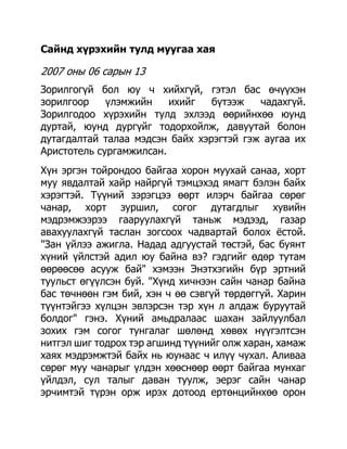 Сайнд хүрэхийн тулд муугаа хая

2007 оны 06 сарын 13
Зорилгогүй бол юу ч хийхгүй, гэтэл бас өчүүхэн
зорилгоор    үлэмжийн    ихийг   бүтээж   чадахгүй.
Зорилгодоо хүрэхийн тулд эхлээд өөрийнхөө юунд
дуртай, юунд дургүйг тодорхойлж, давуутай болон
дутагдалтай талаа мэдсэн байх хэрэгтэй гэж аугаа их
Аристотель сургамжилсан.
Хүн эргэн тойрондоо байгаа хорон муухай санаа, хорт
муу явдалтай хайр найргүй тэмцэхэд ямагт бэлэн байх
хэрэгтэй. Түүний зэрэгцээ өөрт илэрч байгаа сөрөг
чанар, хорт зуршил, согог дутагдлыг хувийн
мэдрэмжээрээ гааруулахгүй таньж мэдээд, газар
авахуулахгүй таслан зогсоох чадвартай болох ѐстой.
"Зан үйлээ ажигла. Надад адгуустай төстэй, бас буянт
хүний үйлстэй адил юу байна вэ? гэдгийг өдөр тутам
өөрөөсөө асууж бай" хэмээн Энэтхэгийн бүр эртний
туульст өгүүлсэн буй. "Хүнд хичнээн сайн чанар байна
бас төчнөөн гэм бий, хэн ч өө сэвгүй төрдөггүй. Харин
түүнтэйгээ хүлцэн эвлэрсэн тэр хүн л алдаж буруутай
болдог" гэнэ. Хүний амьдралаас шахан зайлуулбал
зохих гэм согог тунгалаг шөлөнд хөвөх нүүгэлтсэн
нитгэл шиг тодрох тэр агшинд түүнийг олж харан, хамаж
хаях мэдрэмжтэй байх нь юунаас ч илүү чухал. Аливаа
сөрөг муу чанарыг үлдэн хөөснөөр өөрт байгаа мунхаг
үйлдэл, сул талыг даван туулж, эерэг сайн чанар
эрчимтэй түрэн орж ирэх дотоод ертөнцийнхөө орон
 