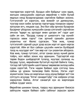 тангараглах хэрэгтэй. Бусдын ийм байдлыг үзэн ядаж,
жигшин зэвүүцэхийн зэрэгцээ өөрийгөө ч тийм булай
явдлын нянд бузарлагдахаас сэргийлж байвал зохино.
Гүтгэлэгийг үл хэрэгсэн, хов живийг үл дамжуулан,
түүгээр хоол хийж зугаагаа гаргагчдад тохирсон хариуг
хатуухан өгч, няцааж сур. Энэ бол ойр орчноо бузарлах
бусармаг үйлдлээс хүмүүсийн санаа сэтгэлийг сэргийлэн
эмчлэх "өдөрт нь эдгээдэг өнөн цагаан эм" гэдэг шиг
сайн эм юм. "Бусдад гүжир үг шивэгнэгч тэр хүнийг
гэрээсээ хөөж гарга" гэж эртний грекийн долоон
ухаантны нэг Фалес сургасан. "Хов жив, гүжир
гүтгэлэгийг сарнай цэцэг дээр ассан хорт өт адил хяргах
хэрэгтэй. Ийм өт бол сайхан цэцгийн нимгэн булбарай
талд нь нуугддаг юм" гэж өөр нэг гүн ухаантан айлджээ.
Хов жив, гүжир гүтгэлэг, атгаг санаа залуу хүний дөлж
тойрч, хол явбал зохих муу араншин. Тэдгээртэй нэр
төрөө бодон шийдвэртэй тулалд, муугаас салахад нь
бусдад тусал, өөрийнхөө бүтэлгүй муутай байнга тэмц,
тэгээд гай түйтгэрийн шалтгааныг өөрөөсөө эхлээд хайж
сурах хэрэгтэй. Тэгж чадаж байвал зүрх сэтгэлд тань
сайны үр үржин төлжсөөр байх болно. Нэгэн нэрт
жүжигчнээс таны аз жаргалын нууц юунд байдаг вэ? гэж
сэтгүүлч асуухад "Атгаг санадаггүйд" гэж хоѐрхон үгээр
хариулсан байна. Атгаг санаагүй хүн аз жаргалдаа
умбаж суудаг ажээ.
Өөрийгөө шинжин таньж, тааруу муу араншинг биеэсээ
зайлуулж чадаж байвал сайн сайхныг зорьсон эрхэм
 