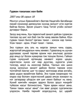 Гурван тахалаас хол байя

2007 оны 06 сарын 18
Монгол улсын Ерөнхийлөгч бөлгөө Нацагийн Багабанди
манай сониноор дамжуулан хүүхэд залууст үгээ хүргэж
байгаа билээ. Эрхэм уншигч танд Титэм үгийн ээлжит
дугаарыг барья.
Залуу анд минь. Хүн төрөлхтний заналт дайсан гурамсан
тахлаас од шиг хол бай гэж би чамд зөвлөх байна. Юун
гурван тахал билээ? Цагаан тахал - хэмээх хар тамхи.
Усан тахал - архи. Утаат тахал - тамхи.
Энэ гурвын аль аль нь жаргах замын чинь садаа,
жаргалтай амьдралын чинь хөнөөл. Гурваланд нь шунан
дурлаваас хүний төрлөө орхиж мал амьтнаас долоон
дор амьд сүг болон хувирлаа гэж тооцож болно. Гайхал
гурав хүмүүний ертөнцөд хөнөөлт хороо цацан,
хэрэглэсэн хүнээ нэг мөр дуусгаж, хүрээгээ улам
тэлсээр, аюул нь ихэссээр байна. Тахлын нян шинэ
зуунд залуусын заналт дайсан болон тархаж олон
толгойтой мангас шиг та нарыг залгихаар амаа ангайн,
араа шүдээ ярзайлгаж байна. Энэ гурав хоорондоо тэс
ондоо хор боловч хэрэглэсний дараа амсах хохирол нь
нэг загвараар үйлдсэн юм шиг ижил байхыг нь яана.
Хүний хамгийн нандин эрдэнэ болох эрүүл мэндийг
түйвээж насыг богиносгоно. "Архи арван насыг авна.
Тамхи таван насыг авна" гэж өвөг дээдэс сургамжлан
үлдээсэн. Намба төрхийг алдагдуулна, зүс царайг
 