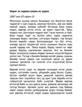 Зориг эс хүрвэл ухаан эс хүрнэ

2007 оны 03 сарын 01
Монголын хүүхэд залуус бүгдээрээ суу билэгтэн болж
чадахгүй ч сурч мэдсэн, ажилсаг бүтээлч, зөв хүн байж
лавтай чадна. Аливаа зүйлийг бүтээхэд биеэ мэдэх
мэдэл, өөртөө итгэх итгэл, эр зориг хэрэгтэй. "Биеэ
мэдвэл хүн, бэлчээрээ мэдвэл мал" гэсэн монгол үг бий.
Биеэ мэдэх гэдэг нь бүтээх үйлс, хүрэх зорилгоо
ухаандаа бодон тунгааж, сэтгэлдээ мэдэрч, тэр бүгдээ
бүтээх өөрийн чадал бололцоондоо гүн бат итгэх,
улмаар эргэлт буцалтгүй итгэл үнэмшил болгох хувь
хүний чадвар юм. "Биеэ мэдэж, бяраа таних"-ыг өвөг
дээдэс бидэнд сургамжлан захисан. Энэ нь биеийн
бярыг хэлэхээсээ ухааны бядаа танихыг илүүтэй бодсон
хэллэг юм. Тэгээд ч биеийн бөхөөр нэгийг давна, ухааны
бөхөөр олныг давна гэж хэлэлцэж ирсэн нь эрдэм
ухааныг эрхэмлэх гүн гүнзгий утга агуулгатай билэг
сургаал билээ.
Өөртөө итгэх гэдэг нь өөрийн хүчиндээ итгэх ухаан
чадал, сэтгэлийн тэнхээ, үйлдлийн даац билээ. Сурах,
бүтээх чамбай хүсэл төрж, даацтай зорилго өмнөө
тавьсан бол түүнийхээ төгс үр дүнг үзэх өөрийн итгэл
гуйвалтгүй цогцолсон байх учиртай. Өөрөө өөртөө
итгэлгүй байх нь хүн урагш ахиж, дэвжиж хөгжихөд гай
тотгор болдог. Аргамаг хүлэг авч давхих гээд байхад
зориг алдан жолоо цулбуураасаа зуурч татаад байдаг
шиг өөртөө итгэхгүй, зориг алдан зүрхшээдгээс хүний
 