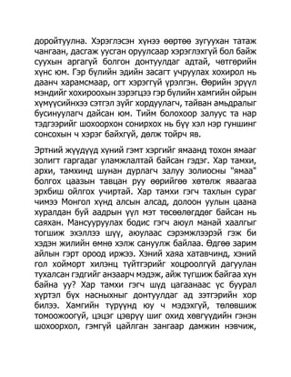 доройтуулна. Хэрэглэсэн хүнээ өөртөө зугуухан татаж
чангаан, дасгаж уусган оруулсаар хэрэглэхгүй бол байж
суухын аргагүй болгон донтуулдаг адтай, чөтгөрийн
хүнс юм. Гэр бүлийн эдийн засагт учруулах хохирол нь
даанч харамсмаар, огт хэрэггүй үрэлгэн. Өөрийн эрүүл
мэндийг хохироохын зэрэгцээ гэр бүлийн хамгийн ойрын
хүмүүсийнхээ сэтгэл зүйг хордуулагч, тайван амьдралыг
бусинуулагч дайсан юм. Тийм болохоор залуус та нар
тэдгээрийг шохоорхон сонирхох нь бүү хэл нэр гуншинг
сонсохын ч хэрэг байхгүй, дөлж тойрч яв.
Эртний жүүдүүд хүний гэмт хэргийг ямаанд тохон ямааг
золигт гаргадаг уламжлалтай байсан гэдэг. Хар тамхи,
архи, тамхинд шунан дурлагч залуу золиосны "ямаа"
болгох цаазын тавцан руу өөрийгөө хөтөлж яваагаа
эрхбиш ойлгох учиртай. Хар тамхи гэгч тахлын сураг
чимээ Монгол хүнд алсын алсад, долоон уулын цаана
хуралдан буй аадрын үүл мэт төсөөлөгддөг байсан нь
саяхан. Мансууруулах бодис гэгч аюул манай хаалгыг
тогшиж эхэллээ шүү, аюулаас сэрэмжлээрэй гэж би
хэдэн жилийн өмнө хэлж сануулж байлаа. Өдгөө зарим
айлын гэрт ороод иржээ. Хэний хаяа хатавчинд, хэний
гол хойморт хилэнц түйтгэрийг хоцроолгүй дагуулан
тухалсан гэдгийг анзаарч мэдэж, айж түгшиж байгаа хүн
байна уу? Хар тамхи гэгч шүд цагаанаас үс буурал
хүртэл бүх насныхныг донтуулдаг ад зэтгэрийн хор
билээ. Хамгийн түрүүнд юу ч мэдэхгүй, төлөвшиж
томоожоогүй, цэцэг цэврүү шиг охид хөвгүүдийн гэнэн
шохоорхол, гэмгүй цайлган зангаар дамжин нэвчиж,
 