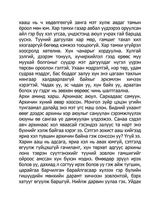 хааш нь ч хөдөлгөхгүй занга мэт хүлж авдаг тамын
ѐроол мөн юм. Хар тамхи газар авбал үүдээрээ оруулсан
айл гэр бүү хэл угсаа, үндэстэнд аюул учрах гай барцад
үүснэ. Түүний дагуулах хар мөр, гамшиг тахал хил
хязгааргүй бөгөөд хэмжээ тооцоогүй. Хар тамхи үгүйрэл
хоосролд хөтөлнө. Хүн чанарыг хордуулна. Хулгай
зэлгий, дээрэм тонуул, хүчирхийлэл гээд ерөөс муу
муухай болгоныг сүүдэр мэт дагуулдаг нүгэл үүрэн
төрсөн ороолон гэлтэй. Ухаан мэдрэлтэй, нэр төр, удам
судраа мэддэг, бас боддог залуу хүн энэ цагаан тахлын
нянгаар халдварлахгүй байхыг эрхэмлэн хичээх
хэрэгтэй. Чадах уу, эс чадах уу, хүн байх уу, араатан
болох уу гэдэг нь зөвхөн өөрөөс чинь шалтгаална.
Архи аминд харш. Архинаас аюул. Сархадаас самуун.
Архичин хүний өвөр хоосон. Монгол зүйр цэцэн үгийн
тунгаамал далайд энэ мэт үгс маш олон. Бидний ухаант
өвөг дээдэс архины хор аюулыг сануулан сэрэмжлүүлэх
оюуны өв сангаа үе дамжуулан үлдээжээ. Санаа сэдэл
авч архинаас хол яваасай гэсэндээ залуус та нарт энэ
бүхнийг хэлж байгаа хэрэг ээ. Сэтгэл зохист ааш хийгээд
яриа хэл түвшин архичин байна гэж сонссон уу? Үгүй ээ.
Харин ааш нь адсага, яриа хэл нь авах юмгүй, сэтгэлд
өгүүлж гүйцэшгүй гачилант, хүн төрхөт адгуус архины
лонх тэврэн сүүтгэнэхийг түүний зовлон гамшигийг
ойроос амссан хүн бүхэн мэднэ. Өнөөдөр эрүүл ирэх
болов уу, дахиад л согтуу ирэх болов уу гэж айж түгшин,
царайгаа барчилган барайлгасаар хүлээх гэр бүлийн
гишүүдийн мөнхийн дарамт хичнээн зовлонтой, бэрх
хатууг өгүүлж баршгүй. Нийлж дарвин уулаа гэх. Уйдах
 