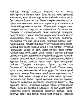 хийгээд магад гансрах үүднээс сэтгэл юугээ
тайтгаруулан балгав гэнэ. Баяр ѐслол, хөөр цэнгэлээ
тэмдэглэн, хавтгайран наргих нь нийтийг хамарсан ѐс
бус заншил болон тогтов. Өвдөг сөхрөм зовлонд сэтгэл
гутарснаа хөнгөлөн нимгэлэх зорилгоор архидсан гэж
гэмээ цайруулахыг оролдоно. Жаргалдаа ташуурч, ужид
самуунд автан согтуурах нь хавтгайрав. Гэр орны аар
саархан үг сөргөлдөөнийг дааж чадахгүй тунирхан,
гунигаа гашуун усаар тайлан замрах хөнгөн явдалтнууд
хөлхөлдөнө. Аль нь ч өмөөрч өөгшүүлж боломгүй,
амьдралаа уух хар замд ачаа бараагаа баглан гарч,
гуйвж дайван гэлдэрч байгаа гунигт тавилангийн эхлэл.
Сархад савнаасаа бусдыг дийлнэ гэх магтах муулахыг
хослуулсан цэцэн үг бий. Архи хийсэн лонх согтож
гуйвсан удаа үгүй. Харин уусан хүнээ л согтоон дийлдэг
шулмын унд бол архи билээ. Уудаггүй хүнд архи хамгийн
намуун томоотой идээ. Хэтрүүлж хэрэглэвэл хор, байнга
хүртвэл балаг, донтож уувал үхэл. Архи амьдралын
дайсан. "Хундага сархадаас булш хүртэлх зам
богинохон". Архины ид шид ийм болой. Ухаан санаа,
эрүүл мэнд, мөнгөө архитай хамт уудаг. "Архичин хүний
зүрх алаг цоохор. Тамхичин хүний уушиг тарлан цоохор"
гэсэн үг бий. Ухаант залуус та нар усан тахал - архинаас
алсын алс хол байж, түүний хорлонт, хөнөөлт аюулаас
өөрийгөө өмгөөлөн хамгаалах чадвартай байгтун. Муу
зуршлаа орхин, олхиогүй дадлаа хаяж, дутагдлаасаа
салах нь хүний дайтай амьдрахын нэг гол үндэс билээ.
Өөрийгөө зориуд хорлохоор санаатай зээлдэн авсан
олиггүй согог бол тамхи татах хорт зуршил. Тамхинд
 