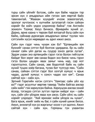 турш сайн үйлийг бүтээж, сайн хүн байж чадсан тэр
эрхэм хүн л амьдралын ийм гэгээн зам мөртэй байх
тавилантай. "Жаахан хүүхдийг ичээж зовоогоогүй,
эрэлхэг хүчтэнээс ч хулчийж зугатаагүй гэсэн сайхан
нэрийг би хойч үедээ үлдээмээр байна" гэж Английн
зохиолч Тоомас Хюүз бичжээ. Өрнөдийн хүний үг.
Дорно, өрнө хаана ч төрсөн бай ялгаагүй бүгд сайн хүн
байж, сайнаар дурсагдах амьдралын замыг туулах чин
сэтгэлийн хүсэл мөрөөдөл нь адил ижил ажээ.
Сайн хүн гэдэг чинь чухам хэн бэ? "Ертөнцийн юм
бүхнийг санаа сэтгэл буй болгож удирдана. Ер нь сайн
санааг сайн үйл дагах нь сүүдэр эзнээ дагах лугаа".
Эрдэм ухаан энэ ертөнцийн гэрэл гэгээ болон гийгүүлж
байдаг бол эерэг зөв санаа бодол энэ биеэс чинь гэрэл
гэгээ болон цацарч явах замыг чинь нар, сар мэт
гэрэлтүүлнэ. Сайн санаа, зөв бодолтой байх нь сайн
хүний түших хоѐр багана, тулах бат тулгуур мөн. "Сайн
санаа, сайхан сэтгэл гэдэг бол хэлгүй хүмүүс ч ярьж
чадах, дүлий хүмүүс ч сонсч чадах хэл юм". Санаа
сайтай хүн - сайн хүн.
Эртний Герегийн нэгэн сэтгэгч "Хамгаас сайн үйл юу
вэ?" гэдэг асуултыг өөртөө тавиад "Хийж байгаа ажлаа
сайн хийх" гэж хариулсан байна. Хариуцсан ажлаа эзний
ѐсоор, тэгэхдээ сэтгэл зүтгэл гарган хийдэг хүн - сайн
хүн, сайн үйл үйлдэж яваа хүн ажээ. Сайн үйлс нь сайн
нэрийг үлдээдэг. "Хий ярихаас хийж үйлдэх нь чухал".
Бага ярьж, ихийг хийх нь бас л сайн хүний шинж билээ.
Ажил, анхиагүй хүн аз жаргалыг хэзээ ч үл эдэлнэ. Ажил
сайтай хүн - сайн хүн. Германы гүн ухаантан
 