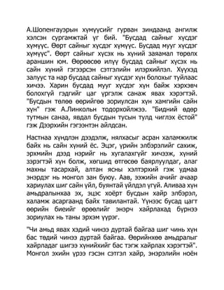 А.Шопенгауэрын хүмүүсийг гурван зиндаанд ангилж
хэлсэн сургамжтай үг бий. "Бусдад сайныг хүсдэг
хүмүүс. Өөрт сайныг хүсдэг хүмүүс. Бусдад мууг хүсдэг
хүмүүс". Өөрт сайныг хүсэх нь хүний заяамал төрөлх
араншин юм. Өөрөөсөө илүү бусдад сайныг хүсэх нь
сайн хүний гэгээрсэн сэтгэлийн илэрхийлэл. Хүүхэд
залуус та нар бусдад сайныг хүсдэг хүн болохыг туйлаас
хичээ. Харин бусдад мууг хүсдэг хүн байж хэрхэвч
болохгүй гэдгийг цаг үргэлж санаж явах хэрэгтэй.
"Бусдын төлөө өөрийгөө зориулсан хүн хамгийн сайн
хүн" гэж А.Линкольн тодорхойлжээ. "Бидний өдөр
тутмын санаа, явдал бусдын тусын тулд чиглэх ѐстой"
гэж Дээрхийн гэгээнтэн айлдсан.
Настнаа хүндлэн дээдэлж, нялхасыг асран халамжилж
байх нь сайн хүний ѐс. Эцэг, үрийн элбэрэлийг сахиж,
эрхмийн дээд нэрийг нь хугалахгүйг хичээж, хүний
зэрэгтэй хүн болж, хөгшид өтгөсөө баярлуулдаг, алаг
махны тасархай, алтан ясны хэлтэрхий гэж удмаа
энэрдэг нь монгол зан буюу. Аав, ээжийн ачийг ачаар
хариулах шиг сайн үйл, буянтай үйлдэл үгүй. Аливаа хүн
амьдралынхаа эх, эцэс хоѐрт бусдын хайр элбэрэл,
халамж асаргаанд байх тавилантай. Үүнээс бусад цагт
өөрийн биеийг өрөөлийг энэрч хайрлахад бүрнээ
зориулах нь таны эрхэм үүрэг.
"Чи амьд явах хэдий чинээ дуртай байгаа шиг чинь хүн
бас төдий чинээ дуртай байгаа. Өөрийнхөө амьдралыг
хайрладаг шигээ хүнийхийг бас тэгж хайрлах хэрэгтэй".
Монгол эхийн үрээ гэсэн сэтгэл хайр, энэрэлийн ноѐн
 