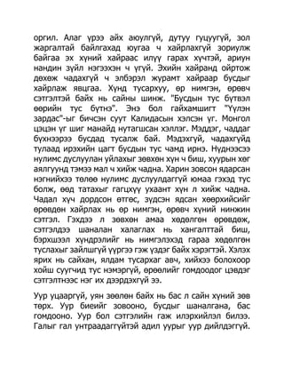 оргил. Алаг үрээ айх аюулгүй, дутуу гуцуугүй, зол
жаргалтай байлгахад юугаа ч хайрлахгүй зориулж
байгаа эх хүний хайраас илүү гарах хүчтэй, ариун
нандин зүйл нэгээхэн ч үгүй. Эхийн хайранд ойртож
дөхөж чадахгүй ч элбэрэл журамт хайраар бусдыг
хайрлаж явцгаа. Хүнд тусархуу, өр нимгэн, өрөвч
сэтгэлтэй байх нь сайны шинж. "Бусдын тус бүтвэл
өөрийн тус бүтнэ". Энэ бол гайхамшигт "Үүлэн
зардас"-ыг бичсэн суут Калидасын хэлсэн үг. Монгол
цэцэн үг шиг манайд нутагшсан хэллэг. Мэддэг, чаддаг
бүхнээрээ бусдад тусалж бай. Мэдэхгүй, чадахгүйд
тулаад ирэхийн цагт бусдын тус чамд ирнэ. Нүднээсээ
нулимс дуслуулан уйлахыг зөвхөн хүн ч биш, хуурын хөг
аялгуунд тэмээ мал ч хийж чадна. Харин зовсон ядарсан
нэгнийхээ төлөө нулимс дуслуулдаггүй юмаа гэхэд тус
болж, өөд татахыг гагцхүү ухаант хүн л хийж чадна.
Чадал хүч дордсон өтгөс, зүдсэн ядсан хөөрхийсийг
өрөвдөн хайрлах нь өр нимгэн, өрөвч хүний нинжин
сэтгэл. Гэхдээ л зөвхөн амаа хөдөлгөн өрөвдөж,
сэтгэлдээ шаналан халаглах нь хангалттай биш,
бэрхшээл хүндрэлийг нь нимгэлэхэд гараа хөдөлгөн
туслахыг зайлшгүй үүргээ гэж үздэг байх хэрэгтэй. Хэлэх
ярих нь сайхан, ялдам тусархаг авч, хийхээ болохоор
хойш суугчид тус нэмэргүй, өрөөлийг гомдоодог цэвдэг
сэтгэлтнээс нэг их дээрдэхгүй ээ.
Уур уцааргүй, уян зөөлөн байх нь бас л сайн хүний зөв
төрх. Уур биеийг зовооно, бусдыг шаналгана, бас
гомдооно. Уур бол сэтгэлийн гаж илэрхийлэл билээ.
Галыг гал унтраадаггүйтэй адил уурыг уур дийлдэггүй.
 