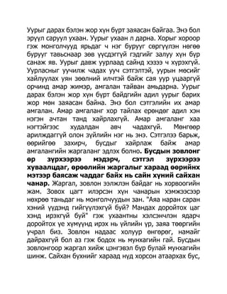 Уурыг дарах бэлэн жор хүн бүрт заяасан байгаа. Энэ бол
эрүүл саруул ухаан. Уурыг ухаан л дарна. Хорыг хороор
гэж монголчууд ярьдаг ч нэг бурууг сөргүүлэн нөгөө
бурууг тавьснаар зөв үүсдэггүй гэдгийг залуу хүн бүр
санаж яв. Уурыг давж уурлаад сайнд хэзээ ч хүрэхгүй.
Уурласныг уучилж чадах ууч сэтгэлтэй, уурын мөсийг
хайлуулах уян зөөлний илчтэй байж сая уур уцааргүй
орчинд амар жимэр, амгалан тайван амьдарна. Уурыг
дарах бэлэн жор хүн бүрт байдгийн адил уурыг барих
жор мөн заяасан байна. Энэ бол сэтгэлийн их амар
амгалан. Амар амгаланг хор тайлах ерөндөг адил хэн
нэгэн ачтан танд хайрлахгүй. Амар амгаланг хаа
нэгтэйгээс   худалдан     авч    чадахгүй.   Мөнгөөр
арилждаггүй олон зүйлийн нэг нь энэ. Сэтгэлээ барьж,
өөрийгөө захирч, бусдыг хайрлаж байж амар
амгалангийн жаргаланг эдлэх болно. Бусдын зовлонг
өр    зүрхээрээ      мэдэрч,     сэтгэл    зүрхээрээ
хуваалцдаг, өрөөлийн жаргалыг хараад өөрийнх
мэтээр баясаж чаддаг байх нь сайн хүний сайхан
чанар. Жаргал, зовлон ээлжлэн байдаг нь хорвоогийн
жам. Зовох цагт илэрсэн хүн чанарын хэмжээсээр
нөхрөө таньдаг нь монголчуудын зан. "Аяа наран саран
хэний үүдэнд гийгүүлэхгүй буй? Мандах доройтох цаг
хэнд ирэхгүй буй" гэж ухаантны хэлсэнчлэн ядарч
доройтох үе хүмүүнд ирэх нь үйлийн үр, заяа төөргийн
учрал биз. Зовлон надаас холуур өнгөрөг, намайг
дайрахгүй бол аз гэж бодох нь мунхагийн гай. Бусдын
зовлонгоор жаргал хийж цэнгэвэл бүр булай мунхагийн
шинж. Сайхан бүхнийг хараад нүд хорсон атаархах бус,
 