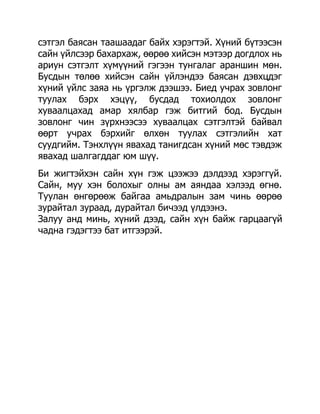 сэтгэл баясан таашаадаг байх хэрэгтэй. Хүний бүтээсэн
сайн үйлсээр бахархаж, өөрөө хийсэн мэтээр догдлох нь
ариун сэтгэлт хүмүүний гэгээн тунгалаг араншин мөн.
Бусдын төлөө хийсэн сайн үйлэндээ баясан дэвхцдэг
хүний үйлс заяа нь үргэлж дээшээ. Биед учрах зовлонг
туулах бэрх хэцүү, бусдад тохиолдох зовлонг
хуваалцахад амар хялбар гэж битгий бод. Бусдын
зовлонг чин зүрхнээсээ хуваалцах сэтгэлтэй байвал
өөрт учрах бэрхийг өлхөн туулах сэтгэлийн хат
суудгийм. Тэнхлүүн явахад танигдсан хүний мөс тэвдэж
явахад шалгагддаг юм шүү.
Би жигтэйхэн сайн хүн гэж цээжээ дэлдээд хэрэггүй.
Сайн, муу хэн болохыг олны ам аяндаа хэлээд өгнө.
Туулан өнгөрөөж байгаа амьдралын зам чинь өөрөө
зурайтал зураад, дурайтал бичээд үлдээнэ.
Залуу анд минь, хүний дээд, сайн хүн байж гарцаагүй
чадна гэдэгтээ бат итгээрэй.
 
