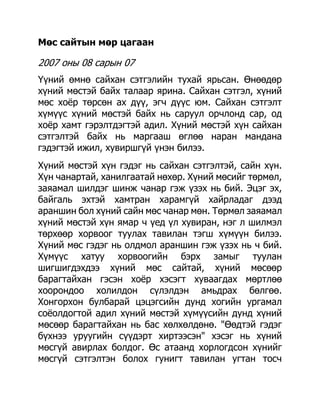 Мөс сайтын мөр цагаан

2007 оны 08 сарын 07
Үүний өмнө сайхан сэтгэлийн тухай ярьсан. Өнөөдөр
хүний мөстэй байх талаар ярина. Сайхан сэтгэл, хүний
мөс хоѐр төрсөн ах дүү, эгч дүүс юм. Сайхан сэтгэлт
хүмүүс хүний мөстэй байх нь саруул орчлонд сар, од
хоѐр хамт гэрэлтдэгтэй адил. Хүний мөстэй хүн сайхан
сэтгэлтэй байх нь маргааш өглөө наран мандана
гэдэгтэй ижил, хувиршгүй үнэн билээ.
Хүний мөстэй хүн гэдэг нь сайхан сэтгэлтэй, сайн хүн.
Хүн чанартай, ханилгаатай нөхөр. Хүний мөсийг төрмөл,
заяамал шилдэг шинж чанар гэж үзэх нь бий. Эцэг эх,
байгаль эхтэй хамтран харамгүй хайрладаг дээд
араншин бол хүний сайн мөс чанар мөн. Төрмөл заяамал
хүний мөстэй хүн ямар ч үед үл хувиран, нэг л шилмэл
төрхөөр хорвоог туулах тавилан тэгш хүмүүн билээ.
Хүний мөс гэдэг нь олдмол араншин гэж үзэх нь ч бий.
Хүмүүс хатуу хорвоогийн бэрх замыг туулан
шигшигдэхдээ хүний мөс сайтай, хүний мөсөөр
барагтайхан гэсэн хоѐр хэсэгт хуваагдах мөртлөө
хоорондоо холилдон сүлэлдэн амьдрах бөлгөө.
Хонгорхон булбарай цэцэгсийн дунд хогийн ургамал
соѐолдогтой адил хүний мөстэй хүмүүсийн дунд хүний
мөсөөр барагтайхан нь бас хөлхөлдөнө. "Өөдтэй гэдэг
бүхнээ уруугийн сүүдэрт хиртээсэн" хэсэг нь хүний
мөсгүй авирлах болдог. Өс атаанд хорлогдсон хүнийг
мөсгүй сэтгэлтэн болох гунигт тавилан угтан тосч
 
