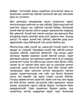 байдаг. Сэтгэлийн буруу муруйгаа тэгшлэхгүй зөнд нь
орхисноос хүний мөс цөвтөх хүсэшгүй зам руу хальтран
орох нь түгээмэл.
Дэм дэмэндээ амьдарсаар ирсэн нүүдэлчин удамт
монголчуудын дийлэнх нь мөс сайтай. Арын мод алагтай
цоогтой, аавын хүү сайнтай муутай байдаг болохоор
хүний мөсгүй загнах хүйтэн цэвдэг араншинтан хорвоод
бас цөөнгүй. Хүний мөс хэмээх шилдэг зан араншин бол
амьдралд олдох хамгийн дээд үнэт эрдэнэс мөн. Хүүхэд
залуус Та нарыг хүний мөс сайтай, хамгийн дээд үнэт
эрдэнэсийн эзэд байгаасай гэж хүсэж байгаа юм.
Монголчууд сайн хүний үр, саальтай гүүний унага гэж
ярьдаг нь учиртай. Удмаараа хүний мөс сайтай хүмүүс
хүндлэл сайтай, хүрээлэл өргөнтэй. Тэд голцуу удам
залгасан төрмөл заяамал хүний мөстэй хүмүүс. Удам
дамнасан шилдэг зан араншин удавч өнгө нь үл хувирах
шижир алт лугаа. Ах сайтын дүү цэцэн гэдэг билээ. Сайн
санаат ах нь сургаж сайн оюут дүү нь сонссоор цэлмэг
ухаантай, цэцэн билэгтэй болох ѐсон бий. Хүний сайн
чанаруудыг өөрт шингээх хичээл оролдлого гаргаж
хураан хуримтлуулсаар мөс сайт хүн болох боломж
залуу хүн бүрийн гар хүрэх газарт хүлээж байгаа.
Гагцхүү өөрөө хичээх хэрэгтэй. Хаяж гээх муу зан надад
юу бий билээ, хамаж цуглуулах сайн араншинг хаана
хэнээс зээлдэхэв гэдгээ сайтар бодож тунгаасан байх
шаардлагатай. Сайн санаатныг бурхан дагаж, муу
санаатанд чөтгөр шадарлаж явдаг гэдэг болохоор
 