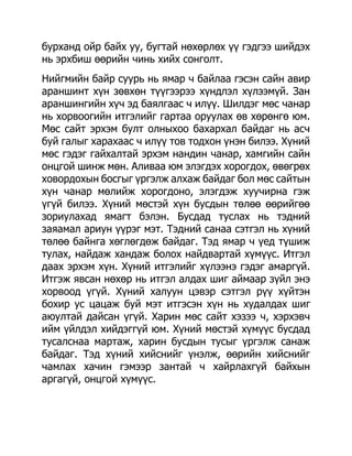 бурханд ойр байх уу, бугтай нөхөрлөх үү гэдгээ шийдэх
нь эрхбиш өөрийн чинь хийх сонголт.
Нийгмийн байр суурь нь ямар ч байлаа гэсэн сайн авир
араншинт хүн зөвхөн түүгээрээ хүндлэл хүлээмүй. Зан
араншингийн хүч эд баялгаас ч илүү. Шилдэг мөс чанар
нь хорвоогийн итгэлийг гартаа оруулах өв хөрөнгө юм.
Мөс сайт эрхэм булт олныхоо бахархал байдаг нь асч
буй галыг харахаас ч илүү тов тодхон үнэн билээ. Хүний
мөс гэдэг гайхалтай эрхэм нандин чанар, хамгийн сайн
онцгой шинж мөн. Аливаа юм элэгдэх хорогдох, өвөгрөх
ховордохын босгыг үргэлж алхаж байдаг бол мөс сайтын
хүн чанар мөлийж хорогдоно, элэгдэж хуучирна гэж
үгүй билээ. Хүний мөстэй хүн бусдын төлөө өөрийгөө
зориулахад ямагт бэлэн. Бусдад туслах нь тэдний
заяамал ариун үүрэг мэт. Тэдний санаа сэтгэл нь хүний
төлөө байнга хөглөгдөж байдаг. Тэд ямар ч үед түшиж
тулах, найдаж хандаж болох найдвартай хүмүүс. Итгэл
даах эрхэм хүн. Хүний итгэлийг хүлээнэ гэдэг амаргүй.
Итгэж явсан нөхөр нь итгэл алдах шиг аймаар зүйл энэ
хорвоод үгүй. Хүний халуун цэвэр сэтгэл рүү хүйтэн
бохир ус цацаж буй мэт итгэсэн хүн нь худалдах шиг
аюултай дайсан үгүй. Харин мөс сайт хэзээ ч, хэрхэвч
ийм үйлдэл хийдэггүй юм. Хүний мөстэй хүмүүс бусдад
тусалснаа мартаж, харин бусдын тусыг үргэлж санаж
байдаг. Тэд хүний хийснийг үнэлж, өөрийн хийснийг
чамлах хачин гэмээр зантай ч хайрлахгүй байхын
аргагүй, онцгой хүмүүс.
 
