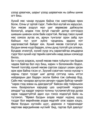 үзээд урвагнах, шарыг үзээд шарвагнах нь сайны шинж
огт биш.
Хүний мөс чанар муудаж байна гэж хавтгайдаа ярих
болж. Олны үг ортой гэдэг. Тийм бол юутай их харуусал.
Хүн мөсөө алдуул мал шиг өөрөөсөө дайжуулж
болохгүй, алдаж гээх ѐсгүй гэдгийг дотор сэтгэлдээ
шившин шивнэн хэлж байх хэрэгтэй. Яагаад гэвэл хүний
мөс хэмээх аугаа их, ариун тунгалаг орон зайд хүн
байхын гол үнэт зүйлс чандмань эрдэнэ мэт
хадгалаастай байдаг юм. Хүний мөсөө гээгээгүй хүн
бусдын өмнө нүүр бардам, олны дунд толгой цэх алхана.
Бусдаас ичихгүй, хүний нүүр эгц харахтайгаа амьдарна
гэдэг бол хүний нэр төрийн хамгийн наад захын хэмжүүр
билээ.
Би ч хүнээ алджээ, хүний мөсөө гөвж гүйцлээ гэж бодож
чадаж байгаа бол муу биш, харин ч боломжийн бодол.
Чиний толгойд хүний мөсөө сэргээх саруул ухаан урсан
орж ирж байна гэсэн үг. Зүүний сүвэгчин чинээ нүхээр ч
нарны гэрэл тусдаг шиг дотор сэтгэлд чинь итгэл
найдварын дөл бадарч эхэлж байна гэж сайнаар бод.
Сайн мөс чанараа эргүүлэн авчирч чадаж байгаа чамайг
"харах гээд зовхи нь даагдахгүй" байсан ойр тойрныхон
чинь бахархалын харцаар цоо ширтэхийг мэдрэнэ
аяндаа^үд хардаг хирнээ толины тусламжгүйгээр духаа
харж чаддаггүйтэй адил хүн гэмээ мэдэхгүй байх нь
түгээмэл. "Өрөөл бусдын алдаа мадаг нүдэнд шууд
тусдаг бол өөрийнхөө алдаа мадгийг олж харах хэцүү.
Өөлж бусдын нүглийн цууг, дорхноо л тараачихдаг
мөртлөө өөрсдийнхөө нүглийг бид, гартаа буй даалууг
 