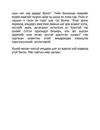 нуух мэт хав дардаг билээ". Тийм болохоор нөхрийн
алдаа мадгийг нүүрэн дээр нь шууд ил хэлж сур. Үнэн үг
гашуун ч гэсэн эм гэдэг шиг тус болно. "Алаг эрээн
хорвоод, амьдарч ажиллаж явахын цаг дор алдааг хэлж,
нүглийг зааж, дутагдлыг илчилсэн ач буянтай тэр
хүнийг сэтгэл зүрхэндээ биширч, аль эрт нуусан
эрдэнийг олж өгсөн хүнтэй адилтган хүндэл" гэж
сургасан ухаантны үгийг амьдралдаа хэвшүүлж
хэрэгжүүлэхийг хичээгээрэй.

Хүний мөсөө гээхгүй амьдрах шиг аз жаргал хүй хорвоод
үгүй билээ. Мөс сайтын мөр цагаан.
 