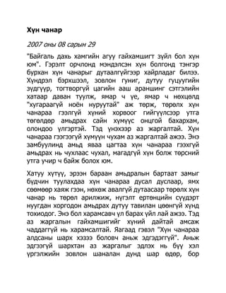 Хүн чанар

2007 оны 08 сарын 29
"Байгаль дахь хамгийн агуу гайхамшигт зүйл бол хүн
юм". Гэрэлт орчлонд мэндэлсэн хүн болгонд тэнгэр
бурхан хүн чанарыг дутаалгүйгээр хайрладаг билээ.
Хүндрэл бэрхшээл, зовлон гуниг, дутуу гуцуугийн
зүдгүүр, тогтворгүй цагийн ааш араншинг сэтгэлийн
хатаар даван туулж, ямар ч үе, ямар ч нөхцөлд
"хугараагүй ноѐн нуруутай" аж төрж, төрөлх хүн
чанараа гээлгүй хүний хорвоог гийгүүлсээр утга
төгөлдөр амьдрах сайн хүмүүс онцгой бахархам,
олондоо үлгэртэй. Тэд үнэхээр аз жаргалтай. Хүн
чанараа гээгээгүй хүмүүн чухам аз жаргалтай ажээ. Энэ
замбуулинд амьд яваа цагтаа хүн чанараа гээхгүй
амьдрах нь чухлаас чухал, магадгүй хүн болж төрсний
утга учир ч байж болох юм.
Хатуу хүтүү, эрээн бараан амьдралын бартаат замыг
бүдчин туулахдаа хүн чанараа дусал дуслаар, ямх
сөөмөөр хаяж гээн, нөхөж авалгүй дутаасаар төрөлх хүн
чанар нь төрөл арилжиж, нүгэлт ертөнцийн сүүдэрт
нуугдан хоргодон амьдрах дутуу тавилан цөөнгүй хүнд
тохиодог. Энэ бол харамсавч үл барах үйл лай ажээ. Тэд
аз жаргалын гайхамшигийг хүний дайтай амсаж
чаддаггүй нь харамсалтай. Яагаад гэвэл "Хүн чанараа
алдсаны шарх хэзээ боловч аньж эдгэдэггүй". Аньж
эдгээгүй шархтан аз жаргалыг эдлэх нь бүү хэл
үргэлжийн зовлон шаналан дунд шар өдөр, бор
 